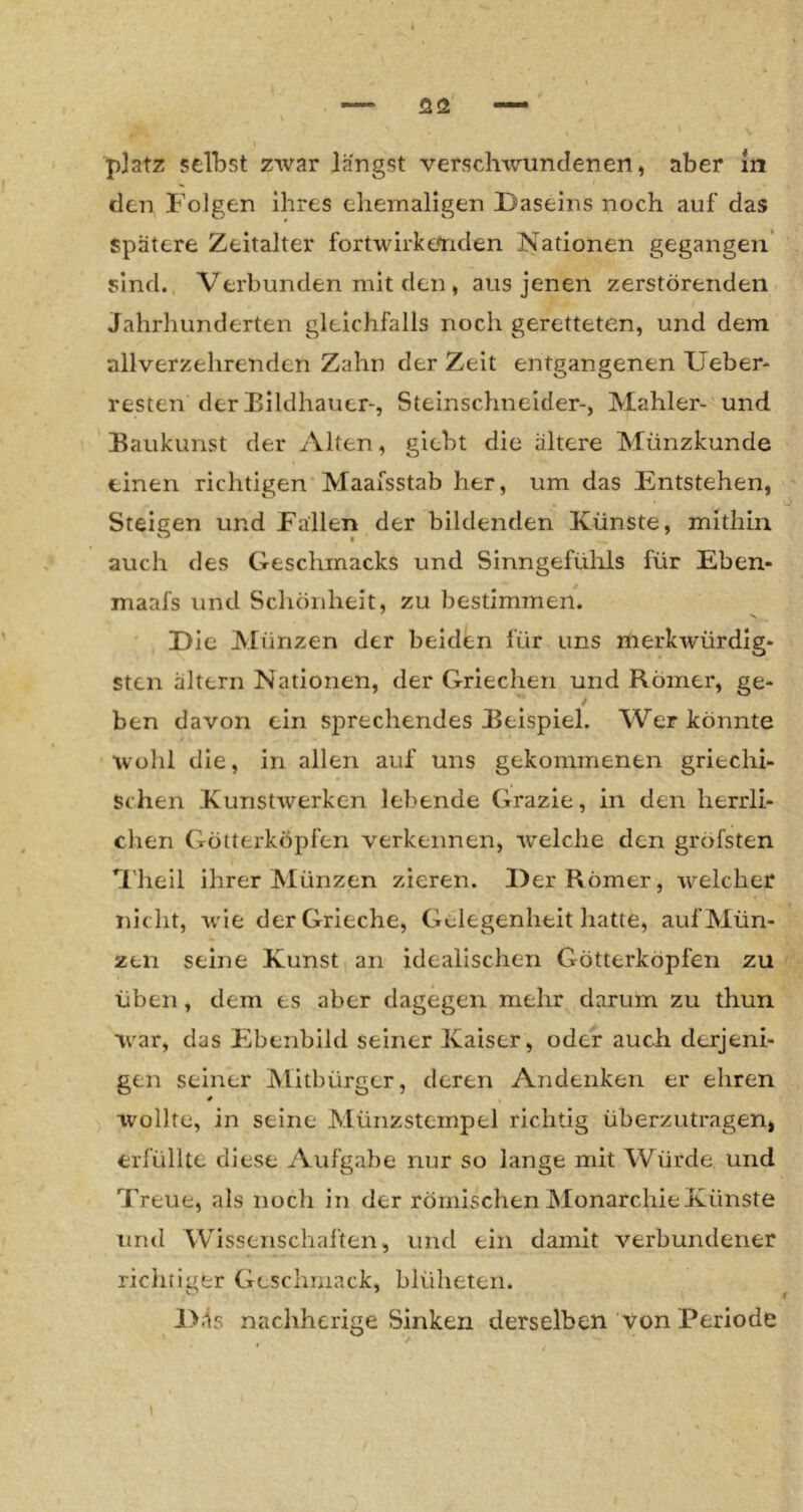 den Folgen ihres ehemaligen Daseins noch auf das spätere Zeitalter fortwirke'riden Nationen gegangen' sind., Verbunden mit den, aus jenen zerstörenden Jahrhunderten gleichfalls noch geretteten, und dem allverzehrenden Zahn der Zeit entgangenen lieber- Testen der ^Bildhauer-, Steinschneider-, Mahler- 'und Eaukunst der Alten, giebt die ältere Münzkunde einen richtigen'Maaisstab her, um das Entstehen, Steigen und Fallen der bildenden Künste, mithin auch des Geschmacks und Sinngefühls für Eben- maafs und Schönheit, zu bestimmen. Die Alünzen der beidl^n für uns merkwürdig- sten altern Nationen, der Griechen und Römer, ge- ben davon ein sprechendes Beispiel. Wer könnte wohl die, in allen auf uns gekommenen griechi- schen Kunstwerken lebende Grazie, in den herrli- chen Götterköpfen verkennen, welche den gröfsten H’hell ihrer Münzen zieren. Der Römer, welcher nicht, wie der Grieche, Gelegenheit hatte, auf Mün- zen seine Kunst an idealischen Götterköpfen zu Üben, dem es aber dagegen mehr darum zu thun W'ar, das Ebenbild seiner Kaiser, oder auch derjeni- gen seiner Mitbürger, deren Andenken er ehren 4 wollte, in seine Münzstempel richtig überzutragen, erfüllte diese Aufgabe nur so lange mit Würde und Treue, als noch in der römischen Monarchie Künste und Wissenschaften, und ein damit verbundener richtiger Geschmack, blüheten. l>Äs nachherige Sinken derselben Von Periode