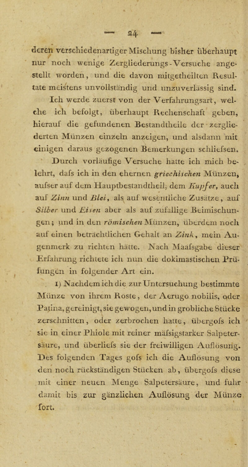 deren verschiedenartiger Mischung bisher überhaupt nur noch wenige Zergliederungs-Versuche ange- stellt worden, und die davon mitgetheilten Resul- tate meistens unvollständig und unzuverlässig sind. Ich werde zuerst von der Verfahrungsart, wel- che ich befolgt, überhaupt Rechenschaft geben, hierauf die gefundenen Bestandtheile der‘zerglie- derten Münzen einzeln anzeigen, und alsdann mit einigen daraus gezogenen Bemerkungen scliliefsen. ' Durch vorläufige Versuche hatte ich mich be- lehrt, dafs ich in den ehernen griechischen Münzen, aufser auf dem Hauptbestandtheil, dem Kupfer^ auch ^ « auf Zinn und Blei, als auf wesentliche Zusätze, auf Silber und Bisen aber als auf zufällige Beimischun- gen; und in den Münzen, überdern noch auf einen beträchtlichen Gehalt an Zink, mein Au- genmerk zu richten hätte. Nach Maafsgabe die-ser Erfahrung richtete ich nun die dokimastischen Prü- fungen in folgender Art ein. I) Nachdem ich die zur Untersuchung bestimmte Münze von ilirem Roste, der Aerugo nobilis, oder Patina, gereinigt, sie gewogen, und in gröbliche Stücke zerschnitten, oder zerbrochen hatte, übergofs ich ■ sie in einer Phiole mit reiner mäfsigstarker Salpeter- säure, und überliefs sie der freiwilligen Auflösung. Des folgenden Tages gofs ich die Auflösung von * den noch rückständigen Stücken ab, übergofs diese mit einer neuen Menge Salpetersäure, und fuhr damit bis zur gänzlichen Auflösung der Münze 'fort.