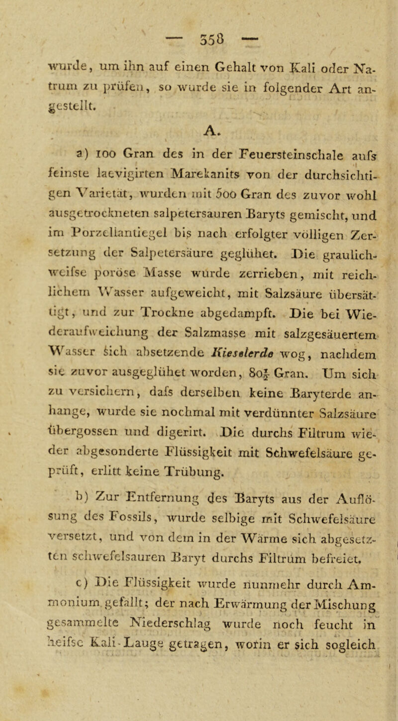 wurde, um ihn auf einen Gehalt von JCali oder Na- trum zu prüfen, so wurde sie in folgender Art an- gestellt. A. • \ a) 100 Gran des in der Feuersteinschale aufs feinste laevigirten Marekanits von der durchsichti- gen Varietät, wurden mit 5oo Gran des zuvor wohl ausgeü'ockneten salpetersauren Baryts gemischt, und im Porzclianüegel biß nach erfolgter völligen Zer- setzung der Salpetersäure geglühet. Die graulich- weifse poröse Masse wurde zerrieben, mit reich- lichem ^vasse^ aufgeweicht, mit Salzsäure übersät- tigt, und zur Trockne abgedampft. Die bei Wie- deraufweichung der Salzmasse mit salzgesäuertem M^asser ^ich absetzende Kieselerde wog, naclidem sie zuvor ausgeglühet worden, 8o|- Gran. Um sich zu versichern, dafs derselben keine Baryterde an- hange, wurde sie nochmal mit verdünnter Salzsäure tibergossen und digerirt. Die durchs Filtrum wie- der abgesonderte Flüssigkeit mit Schwefelsäure ge- prüft, erlitt keine Trübung. b) Zur Entfernung des Baryts aus der Auflö- sung des Possils, wurde selbige mit Schwefelsäure versetzt, und von dem in der Warme sich abgesetz- ten schwefelsauren Baryt durchs Filtrüm befreiet. c) Die Flüssigkeit wurde nunmehr durch Am- monium, gefallt; der nach Erwärmung der Mischung gesammelte Niederschlag wurde noch feucht ln heifsc Kali-Lauge getragen, worin er sich sogleich