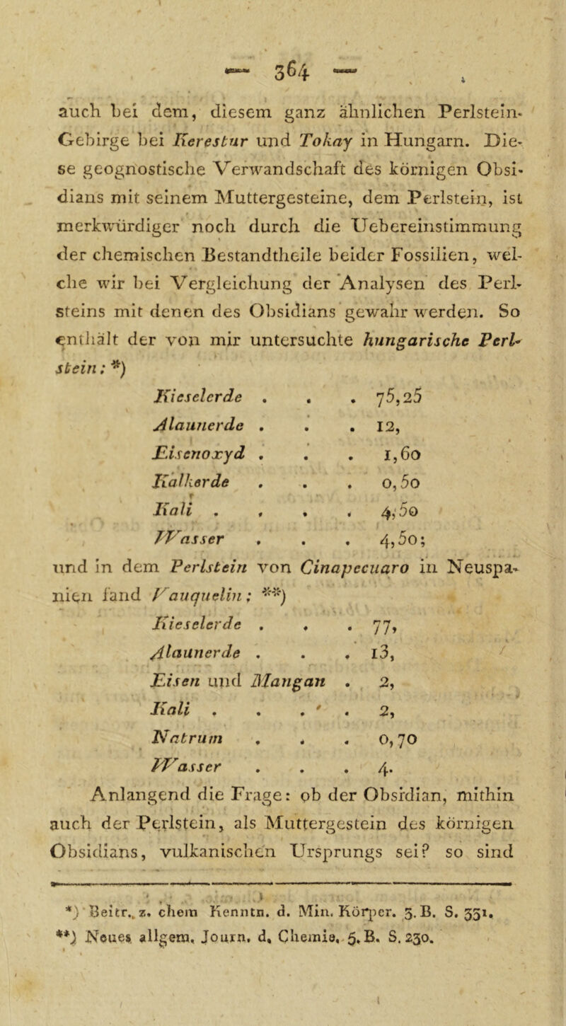 3^4 auch bei dem, diesem ganz ähnlichen Perlstein- Gebirge bei Iierestur und Tokay in Hungarn. Die- se geognostische Verwandschaft des körnigen Obsi- dians mit seinem Muttergesteine, dem Perlstein, ist merkwürdiger noch durch die Uebereinstimmung der chemischen Eestandtlieile beider Fossilien, wel- che wir bei Vergleichung der Analysen des Peii- steins mit denen des Obsidians gewahr w^erden. So enthält der von mir untersuchte hungarischc FerU stein ;^) Kieselerde • • 75,25 j4launerde , • • • 12, Fisenoxyd , • • • 1,60 Jialkerde • • o,5o Kali . , % f 4;5o TKasser • • 4,5o; und in dem Perlstein von ^ j Cinapeciiaro in nien länd Kauquelin; Kieselerde , • • 77» /ilaanerde , • # i3, Fisen und Mangan . 2, Kali . / 2, Katrum , • 4 « 0,70 PVasser • • 4* Anlangend die Frage: ob der Obsfdian auch der Perlstein, als Muttergestein des körnigen Obsidians, vulkanischen Ursprungs sei? so sind *)■ beitr., z. ehern Kenntn. d. Min. Kör^ier. 5. B. 8,531. **) Neue», allgena, Journ. d, Cheiniö.-^.B. S. 230. /