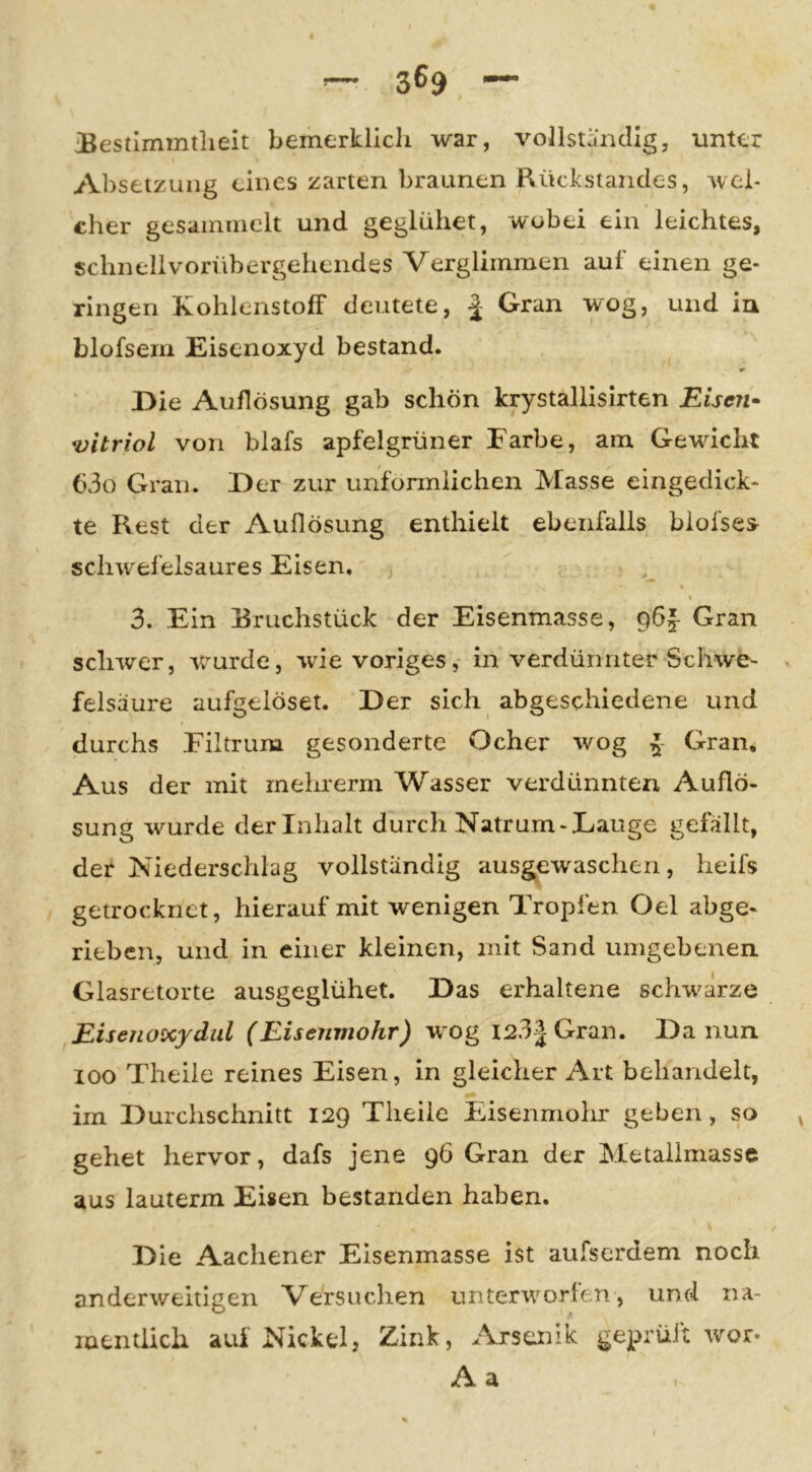 iBestlmmtlieit bemerklicli war, vollstjäicllg, unter Absetzung eines zarten braunen Rückstandes, wel- cher gesaininclt und geglühet, wobei ein leichtes, schnellvorübergehendes Verglimmen auf einen ge- ringen Kohlenstoff deutete, | Gran wog, und in blofsem Eisenoxyd bestand. Die Auflösung gab schön krystallisirten Eise?i^ Vitriol von blafs apfelgrüner Farbe, am Gewicht 63o Gran. Der zur unförmlichen Masse eingedick- te Rest der Auflösung enthielt ebenfalls blofses schwefelsaures Eisen, j « \ 3. Ein Rruchstück der Eisenmasse, gbf- Gran schwer, wmrde, wde voriges, in verdünnter Schwe- felsäure aufgelöset. Der sich abgeschiedene und durchs Filtrum gesonderte Ocher wog I Gram Aus der mit rnehrerm Wasser verdünnten Auflö- sung wurde der Inhalt durch Natrum-Lauge gefällt, der Niederschlag vollständig ausgewaschen, heifs getrocknet, hierauf mit wenigen Tropfen Oel abge- rieben, und in einer kleinen, mit Sand umgebenen Glasretorte ausgeglühet. Das erhaltene sclwärze Eisenoxydiil (Eisenmohr) w og i23|Gran. Da nun 100 Theile reines Eisen, in gleicher Art behandelt, im Durchschnitt 129 Theile Eisenmolir geben, so gehet hervor, dafs jene 96 Gran der Metailmasse aus lauterm Eisen bestanden haben. Die Aachener Eisenmasse ist aufserdem noch anderweitigen Versuchen untenrorten, und na- mentlich auf Nickel, Zink, ^\rscmk geprüft wor« A a