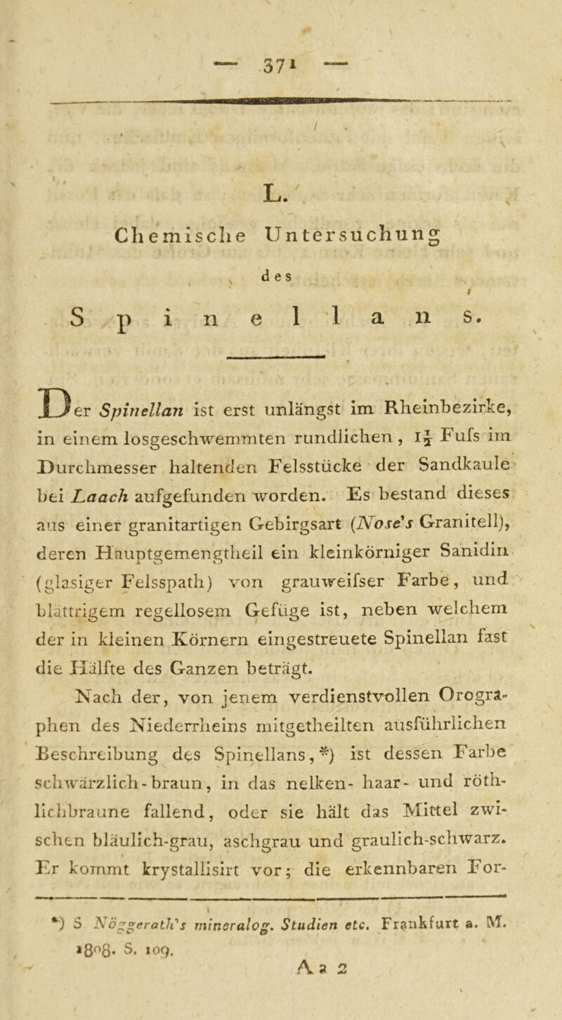 I Cliemisclie Untersuchung , des I ' I S p i II e 11 a n s. D er Spinellan ist erst unlängst im Rlieinbezirke, in einem losgeschwemmten rundlichen , Fufs im Durchmesser haltenden Felsstücke der Sandkaule bei Laach aufgefunden worden. Es bestand dieses aus einer granitartigen Gebirgsart {Nose^s Granitell), deren Hauptgemengtheil ein kleinkörniger Sanidin (glasiger Felsspath) von grauweifser Farbe, und blättrigem regellosem Gefüge ist, neben welchem der in kleinen Körnern eingestreuete Spinellan fast die Hälfte des Ganzen beträgt. Nach der, von jenem verdienstvollen Orogra- phen des Niederrheins rnitgetheilten ausführlichen Beschreibung des Spinelians, ^) ist dessen Farbe schwärzlich-braun, in das nelken- haar- und röth- licljbraune fallend, oder sie hält das Mittel zwi- schen bläulich-grau, aschgrau und graulich-schwarz. « Er kommt krystallisirt vor; die erkennbaren For- i *) S Nö^^eratli's mineralog, Studien etc, Frankfurt a. RI. igoS. S. locf. 2