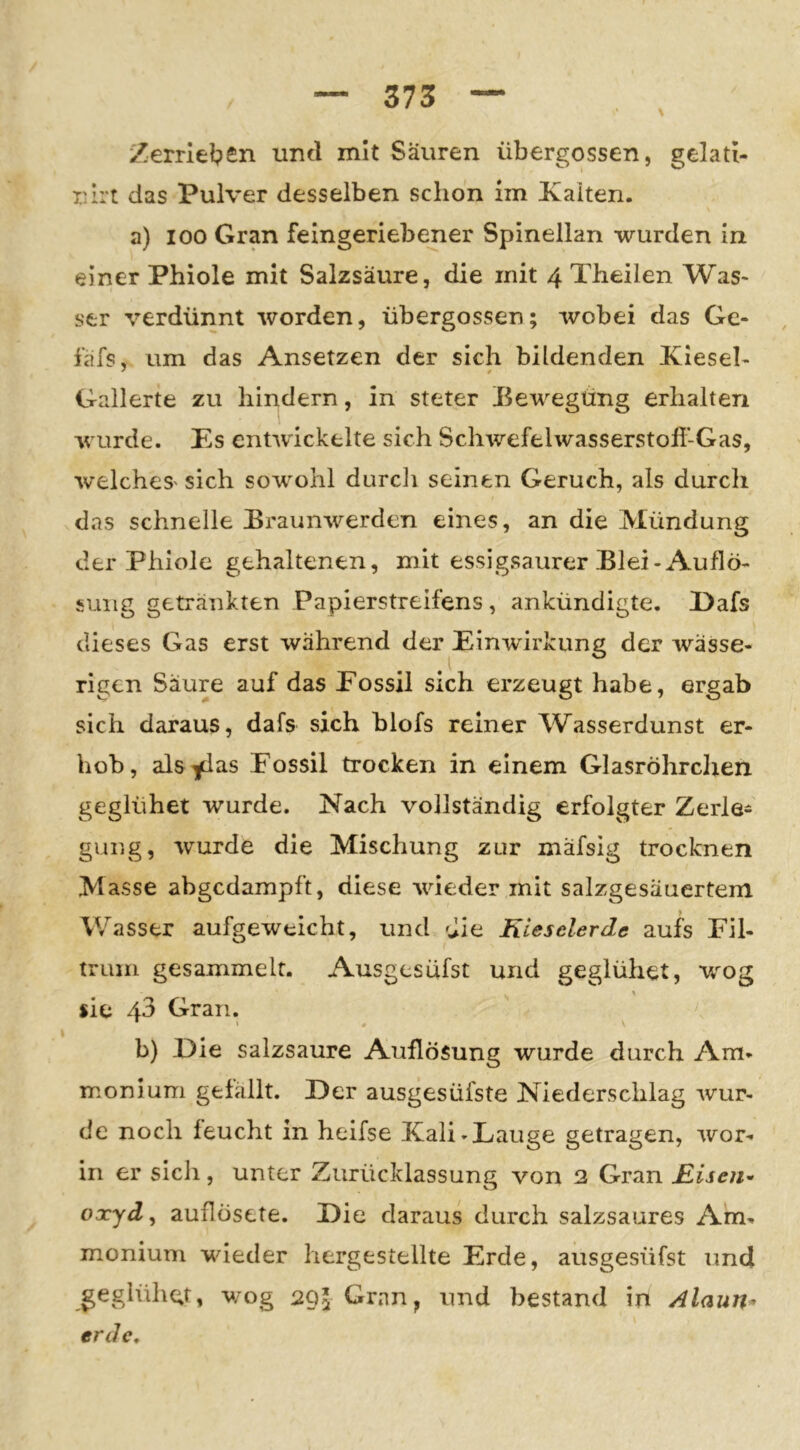 Zerrlel?£n und mit Säuren übergossen, gelad- nlrt das Pulver desselben schon im Xaiten. a) 100 Gran feingeriebener Spinellan wurden in einer Phiole mit Salzsäure, die mit 4 Theilen Was- ser verdünnt worden, übergossen; wobei das Ge- fäfs, um das Ansetzen der sich bildenden Kleseh Gallerte zu hindern, in steter Bewegting erhalten wurde. Es entwickelte sich Schwefelwasserstoll-Gas, w'elcheS' sich sow^ohl durdi seinen Geruch, als durch das schnelle Braun-werden eines, an die Mündung der Phiole gehaltenen, mit essigsaurer Blei-Auflö- sung getränkten Papierstreifens, ankündigte. Dafs dieses Gas erst während der Einwirkung der wässe- rigen Säure auf das Eossil sich erzeugt habe, ergab sich daraus, dafs sich blofs reiner Wasserdunst er- hob, als^i^s Eossil trocken in einem Glasröhrclxen geglühet wurde. Nach vollständig erfolgter Zerle- gung, wurde die Mischung zur mäfsig trocknen Masse abgedampft, diese -wieder mit salzgesäuertem Wasser aufgeweicht, und die Kieselerde aufs Eil- truin gesammelt. Ausgesüfst und geglühet, \;rog % sie 43 Gran. * t # b) Eie salzsaure Auflösung wurde durch Am- monium gefällt. Eer ausgesüfste Niederschlag wur- de noch feucht in heifse Kali-Lauge getragen, wor- in er sich , unter Zurücklassung von 2 Gran Risen^ oxyd^ auflösete. Eie daraus durch salzsaures Am- monium wieder hergestellte Erde, ausgesüfst und geglühet, -w/og 295 Gran, und bestand in Alaun^ erde.