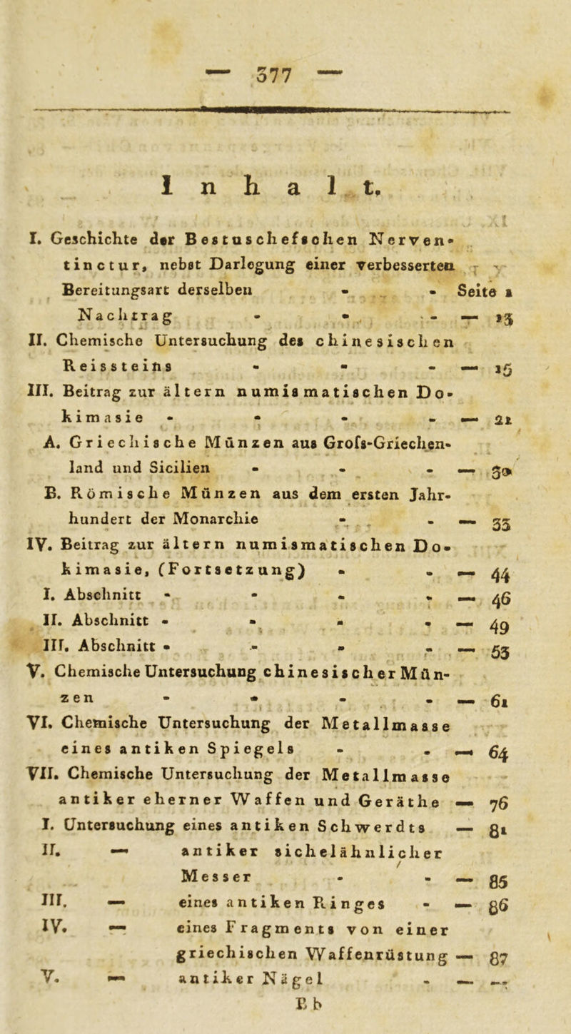 n 1 t. I* Geschichte der Bestasclieftolien Nerven* tixictur, nebst Darlegung einer rerbessertea - v Bereitungsart derselben - • Seite i Nachtrag - - — 15 II. Chemische Untersuchung des chinesischen Reissteins - • III. Beitrag zur ältern numismatischen Do* kimasie» • A. Griechische Münzen aus Grofs'Griechcn* land und Sicilien ... B. Römische Münzen aus dem ersten Jahr« hundert der Monarchie • ' t ‘ ■* IV. Beitrag zur ältern numismatischen Do- kimasie, CFortsetzun S) - I, Abschnitt - - - . II, Abschnitt • • • III, Abschnitt • - • . I V. Chemische Untersuchung chinesischerMün- z e n - • ( VI. Chemische Untersuchung der Metallmasse einesantikenSpiegels . . ^ VII. Chemische Untersuchung der Metallmasse an tiker eherner Waffen und Geräthe — 76 I. Untersuchung eines antiken Schwerdts —• gi — lö — 2t — 3» — 33 44 46 49 53 — 61 ir. — III. — IV. - antiker sichelähnlicher / Messer • .... eines a n tike n R i n ges - — eines Fragments von einer griechischen Waffenrüstung — antiker Nägel - Eb 85 V. 87