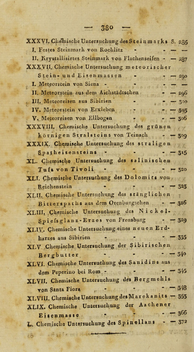 I 380 XXXVL CliemasclieUntersuchung desSteiijm arks S. I. Festes Steiiimark von Rochlitz - - — II. Rrystallisirtes Steinmark von Flachenseifen — XXXVII. Chemische Untersuchung meteorischer Stein-unclFisenmassen • - — I. Meteorstein von Siena - - - — II. Meteorstein aus dem Aichstädtschea - • — III. Meteoreisen aus Sibirien - « — IV. Meteorstein von Erxlebcn • V. Meteor^isen von Ellbogen • - — XXXVIII. Chernische Untersuchung des grünen körnigen Stralsteins von Teinach XXXIX. Chemische Untersuchung des »traligen 5 p a^heisensteins - - -■ XL. Cjiernisch© Untersuchung des salinischen ^ Tuf* von Tivoli - • - XLI. Chemische Untersuchung des Dolomits von Reichonsteiii • - • • XLII.. Chemische Untersuchung des stänglichen Bitterspa ths aus dem Orenburgschen - • XLIHt Chemische Untersuchung des Nickel- Spiefsglanz-Erzes von Freusburg - * XLiy. Chemische Untersuchung eines neuen Erd- harzes aus Sibirien - • * ■ XLV. Chemische Untersuchung der Sibirischen Bergbutter, - , - ' * XLVI. Chemische Untersuchung des Sanidins aus dem Peperino bei Rom - XLVII. Chemische Untersuchung des Bcrgmehls I von 3anta Fiora , - * XLVUI. Chemische Untersuchung desMarekanits — XLIX. Chemische Untersuchung der Aachener Eilenmasse < •  - — L. Cliemische Untersuchung des Spinellani - — m ^87 290 296 300 395 306 - — 309 3»5 320 323 ▼ 326 329 355 34® — 345 348 553 366 372