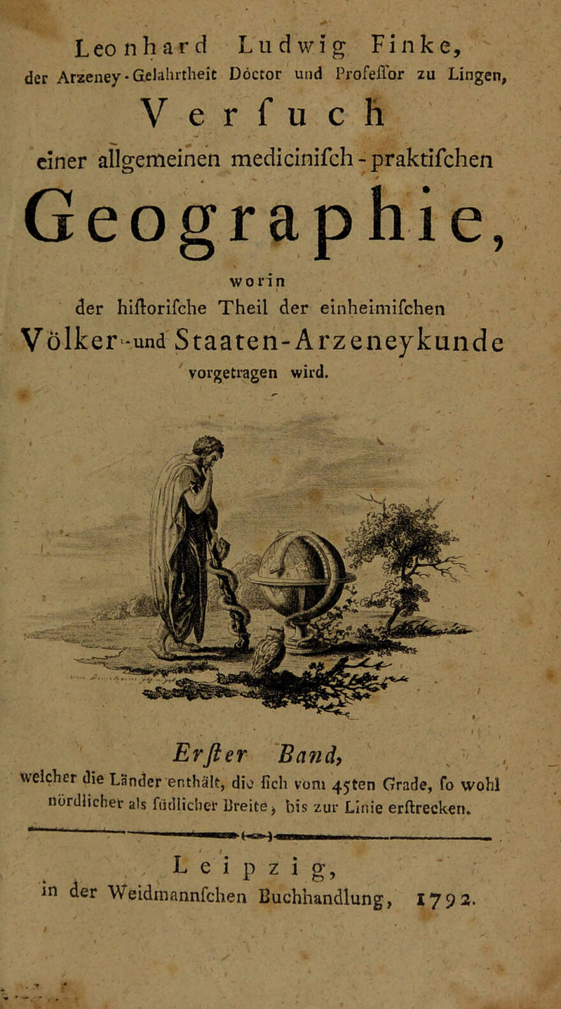 L eo n h a r d Ludwig Finke, der Arzeney- Gelahrtheit Döctor und Profeflor zu Lingen, V e r fu c h einer allgemeinen medicinifch-praktifchen Geographie, worin der hiftorifche Theil der einheimifchen V olker-und Staaten-Arzeney künde vorgetragen wird. Er fl er Band, weicher die Länder enthält, dio fich vom 4jten Grade, fo wohl nördlicher als tödlicher Breite f bis zur Linie erftrecken. Leipzig, in der Weidmannfchen Buchhandlung, 1793.