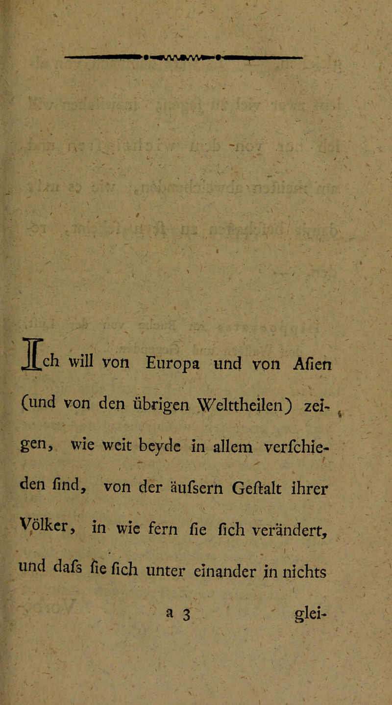* v Ich will von Europa und von Afien » / , . \j. (lind von den übrigen Welttheilen) zei> % gen, wie weit beyde in allem verfchie- ** \ ✓ V v 1 I - den find, von der äufsern Geftalt ihrer Völker, in wie fern fie fich verändert, 1 1 und dafs fie fich unter einander in nichts • ■ ” -i a 3 glei- \