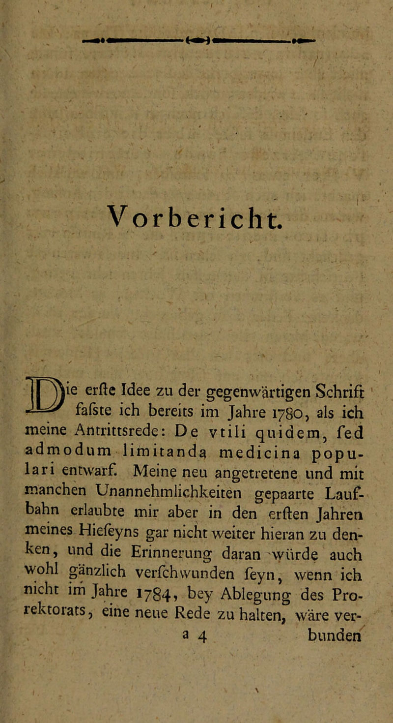 V orbericht. ie erfte Idee zu der gegenwärtigen Schrift faßte ich bereits im Jahre 1780, als ich meine x^tttrittsrede: De vtili qindem, fed admodum limitanda medicina popu- lär i entwarf. Meine neu angetretene und mit manchen Unannehmlichkeiten gepaarte Lauf- bahn erlaubte mir aber in den erften Jahren meines Hiefeyns gar nicht weiter hieran zu den- ken, und die Erinnerung daran würde auch wohl gänzlich verlchwunden ieyn, wenn ich nicht im Jahre 1784» t>ey Ablegung des Pro- lektoiats, eine neue Rede zu halten, wäre ver- a 4 bunden