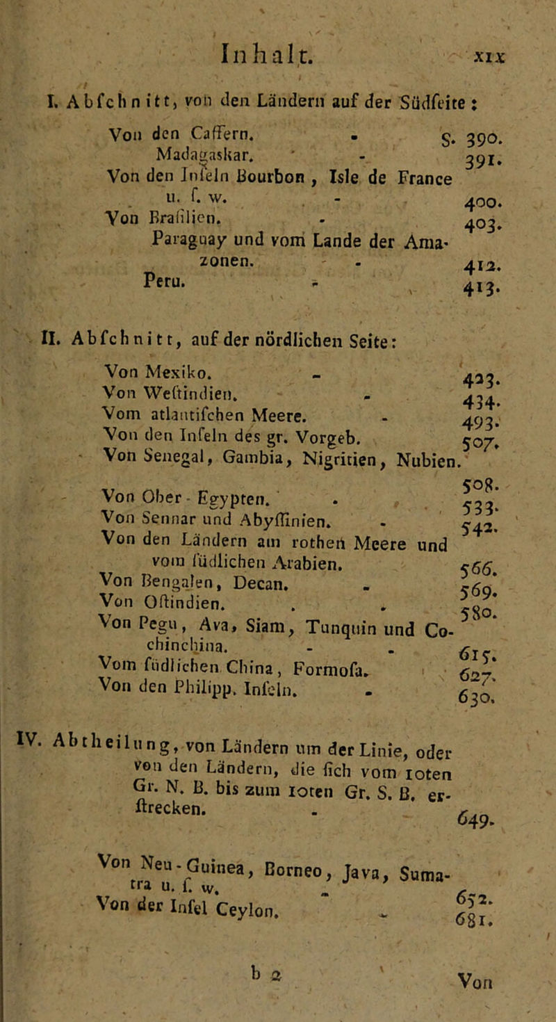 I. Abfeh n itt, von den Ländern auf der Südfeite : Von den Gaffern. Madagaskar. S* 390. s? ' 391» Von den Inlein Bourbon , Isle de France 11. f. w. - 400. Von Braliljen. - 40^ Paraguay und vom Lande der Ama- Peru. zonen. 412. 413. II. Abfeh nitt, auf der nördlichen Seite: Von Mexiko. Von Weftindien. Vom atlantifchen Meere. Von den Infein des gr. Vorgeb. Von Senegal, Gambia, Nigritien, Nubien und Von Ober - Egypten. Von Sennar und Abyffinien. Von den Ländern am rothert Meere vom i'üdlichen Arabien. Von Bengalen, Decan. Von Oftindien. Von Pegu, Ava, Siam, Tanquin und Co- chinchina. Vom füdlichen China, Formofa. Von den Philipp. Infein. 423. 434. 493- 507. Sog. 533* 542. 566. 569. 580. 615-. 62 7. 630. IV. Abt Heilung, von Ländern um der Linie, oder von den Ländern, die fich vom loten Gr. N. B. bis zum loten Gr. S. ß. er- ltrecken. . r 649. v°n Neu-Guinea, Borneo, Java, Suma- tra u. 1. vv. Von der Infel Ceylon. b 2 Von
