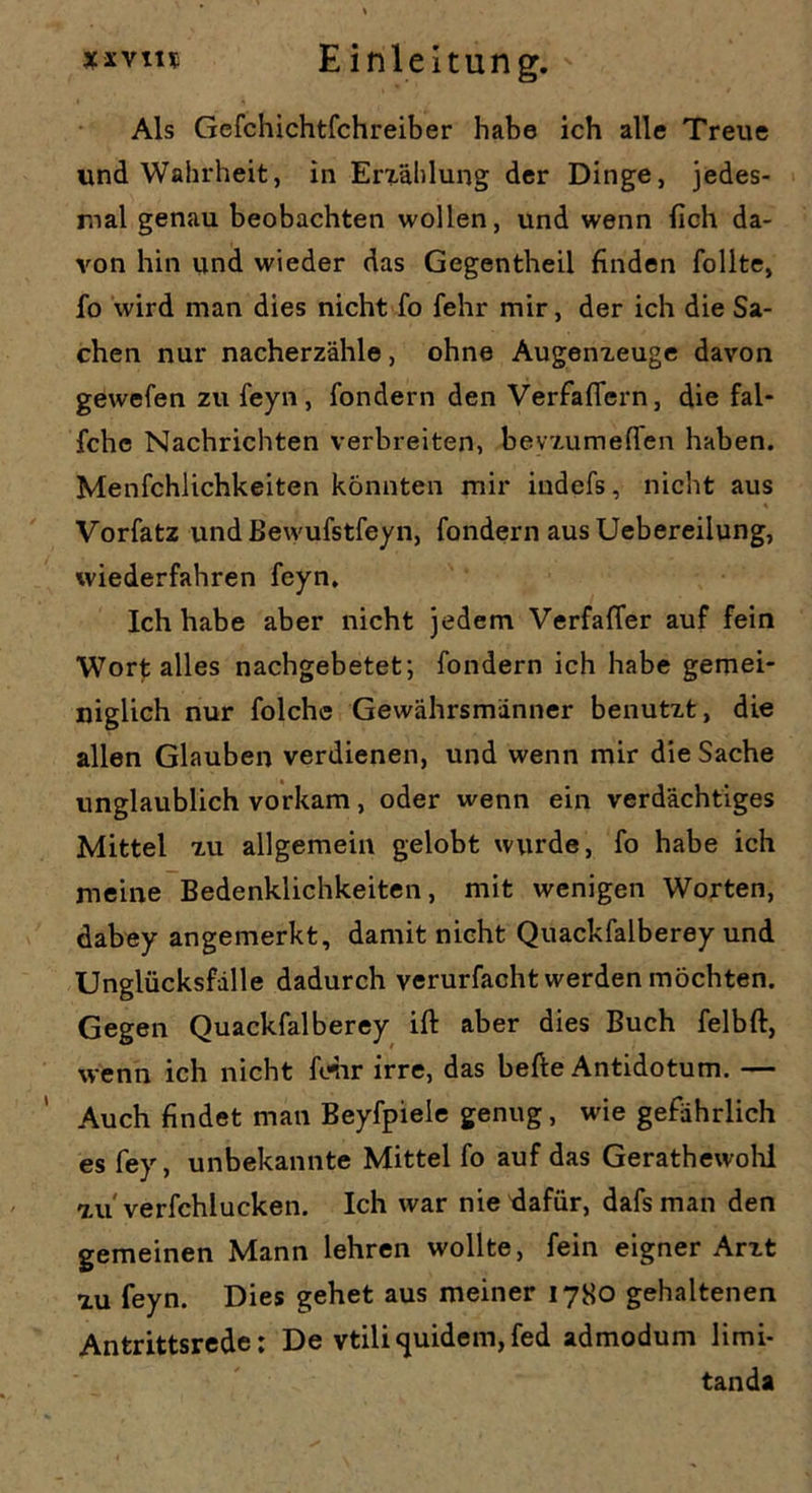 Als Gefchichtfchreiber habe ich alle Treue und Wahrheit, in Erzählung der Dinge, jedes- mal genau beobachten wollen, und wenn lieh da- von hin und wieder das Gegentheil finden follte, fo wird man dies nicht fo fehr mir, der ich die Sa- chen nur nacherzähle, ohne Augenzeuge davon gewefen zu feyn , fondern den Verfaflern, die fal- fchc Nachrichten verbreiten, bevzumeffen haben. Menfchlichkeiten könnten mir indefs, nicht aus Vorfatz und Bewufstfeyn, fondern aus Uebereilung, wiederfahren feyn. Ich habe aber nicht jedem Verfaffer auf fein Wort alles nachgebetet; fondern ich habe gemei- niglich nur folche Gewährsmänner benutzt, die allen Glauben verdienen, und wenn mir die Sache unglaublich vorkam, oder wenn ein verdächtiges Mittel zu allgemein gelobt wurde, fo habe ich meine Bedenklichkeiten, mit wenigen Worten, dabey angemerkt, damit nicht Quackfalberey und Unglücksfälle dadurch verurfacht werden möchten. Gegen Quackfalberey ift aber dies Buch felbft, wenn ich nicht Wir irre, das hefte Antidotum. — Auch findet man Beyfpiele genug, wie gefährlich es fey, unbekannte Mittel fo auf das Gerathewohl zu' verfchlucken. Ich war nietlafür, dafsman den gemeinen Mann lehren wollte, fein eigner Arzt zu feyn. Dies gehet aus meiner 1780 gehaltenen Antrittsrede; De vtiliquidem,fed admodum limi- tanda