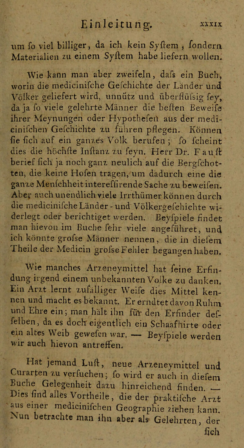 um fo viel billiger, da ich kein Sy dem , fondera Materialien zu einem Syltem habe liefern wollen. Wie kann man aber zweifeln, dafs ein Buch, worin die tnedicinifche Gefchichte der Länder und Völker geliefert wird, unnütz und iiberflüfsig fey, da ja fo viele gelehrte Männer die bellen Beweife ihrer Meynungen oder Hypothefeil aus der medi- cinifchen Gefchichte xu führen pflegen. Können fie fleh auf ein ganzes Volk berufen ; fo fcheint dies die höchfte Inftanx xu feyn. Herr Dr. Fault berief fleh ja noch ganx neulich auf die Bergfchot- ten, die keine Hofen tragen, um dadurch eine die ganxe Menfchheitintereffirende Sache xu beweifen. Aber auch unendlich viele Irrthiimer können durch die medicinifche Länder-und Völkergefchichte wi- derlegt oder berichtiget werden. Beyfpiele findet man hievon im Buche lehr viele angeführet, und ich könnte grofse Männer nennen, die in diefem Theile der Medicin grofse Fehler begangen haben. Wie manches Arxeneymittel hat feine Erfin- dung irgend einem unbekannten Volke zu danken. Ein Arxt lernt zufälliger Weife dies Mittel ken- nen und macht es bekannt. Er erndtet davon Ruhm, und Ehre ein; man hält ihn füv den Erfinder def- felben, da es doch eigentlich ein Schaafhirte oder ein altes Weib gewefen war. — Beyfpiele werden wir auch hievon antreffen. Flat jemand Luft, neue Arxeneymittel und Curarten xu verfuchen; fo wird er auch in diefem Buche Gelegenheit daxu hinreichend finden. — Dies find alles Vortheile, die der praktiiehe Arxt aus einer medicinifcben Geographie ziehen kann. Aun betrachte man ihn aber als Gelehrten, der fleh