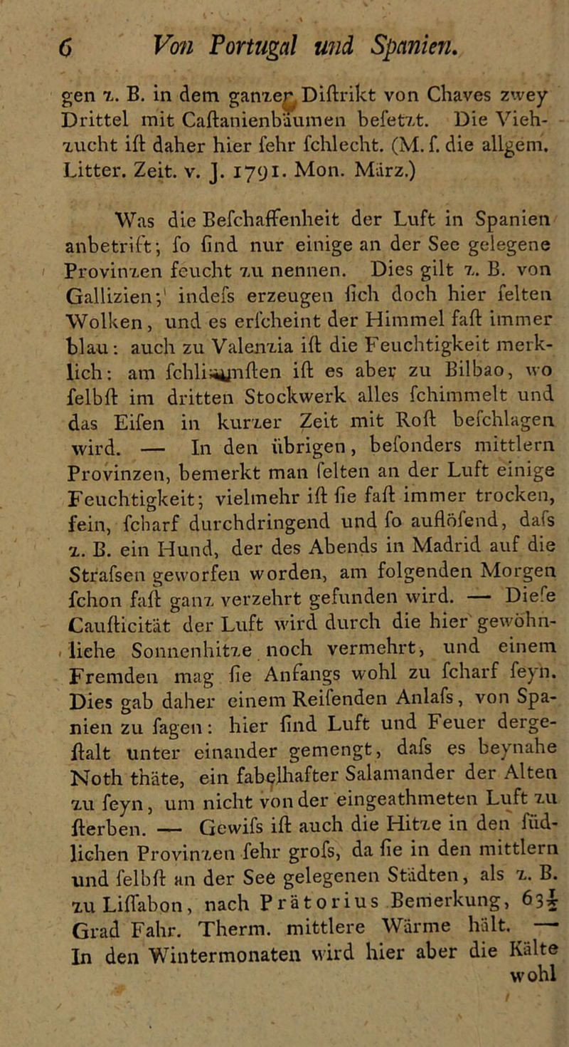 gen z. B. in dem ganze^ Diftrikt von Chaves zwey Drittel mit Caftanienbaumen befetzt. Die Vieh- zucht ift daher hier fehr fchlecht. (M. f. die allgem. Litter. Zeit. v. J. 1791. Mon. März.) Was die BefchafFenlieit der Luft in Spanien anbetrift; fo find nur einige an der See gelegene Provinzen feucht zu nennen. Dies gilt z. B. von Gallizienindefs erzeugen lieh doch hier feiten Wolken, und es erlcheint der Himmel faft immer blau: auch zu Valenzia ift die Feuchtigkeit merk- lich: am fchliüunften ift es aber zu Bilbao, wo felbft im dritten Stockwerk alles fchimmelt und das Eifen in kurzer Zeit mit Roft befchlagen wird. — In den übrigen, befonders mittlern Provinzen, bemerkt man feiten an der Luft einige Feuchtigkeit; vielmehr ift fie faft immer trocken, fein, fcharf durchdringend und fo auflöfend, dafs z. B. ein Hund, der des Abends in Madrid auf die Strafsen geworfen worden, am folgenden Morgen fchon faft ganz verzehrt gefunden wird. — Diefe Caufticität der Luft wird durch die hier gewöhn- liche Sonnenhitze noch vermehrt, und einem Fremden mag fie Anfangs wohl zu fcharf feyn. Dies gab daher einem Reifenden Anlafs, von Spa- nien zu fagen: hier find Luft und Feuer derge- ftalt unter einander gemengt, dafs es beynahe Noth thäte, ein fabelhafter Salamander der Alten zu feyn, um nicht von der eingeathmeten Luft zu fterben. — Gewifs ift auch die Hitze in den bild- lichen Provinzen fehr grofs, da fie in den mittlern und felbft an der See gelegenen Städten, als z. B. zu Lift ab on, nach Prätorius Bemerkung, 63L Grad Fahr. Therm. mittlere Wärme hält. —- In den Wintermonaten wird hier aber die Kälte wohl