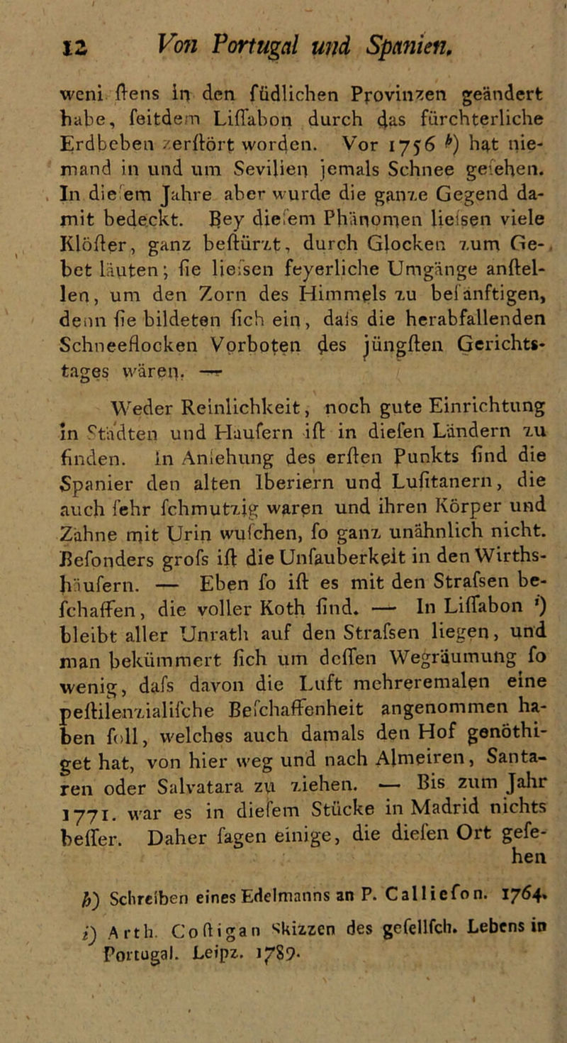 wem flens in den füdlichen Provinzen geändert habe, feitdem Liffabon durch 4as fürchterliche Erdbeben - erhört worden. Vor 1756 h^t nie- mand in und um Sevilien jemals Schnee geiehen. In die em Jahre aber wurde die ganxe Gegend da- mit bedeckt, Bey diefem Phänomen Helsen viele Klöfier, ganz beftürxt, durch Glocken 7,um Ge- bet läuten; fie liefsen feyerliche Umgänge anftel- len, um den Zorn des Himmels xu beianftigen, denn fie bildeten fich ein, dais die herabfallenden Schneeflocken Vorboten des jüngften Gerichts- tages wären. —r Weder Reinlichkeit, noch gute Einrichtung in Städten und Haufern ifi in diefen Ländern xu finden, ln Ansehung des erflen Punkts find die Spanier den alten lberiern und Lufitanern, die auch lehr fchmutxig waren und ihren Körper und Zähne mit Urin wulchen, fo ganz unähnlich nicht. Befonders grofs ifl: die Unfauberkeit in den Wirths- häufern. — Eben fo ifl: es mit den Strafsen be- fchaffen, die voller Koth find. — In Liffabon ’) bleibt aller Unrath auf den Strafsen liegen, und man bekümmert fich um deffen Wegräumung fo wenig, dafs davon die Luft mehreremalen eine peffiienxialifche Befchaffenheit angenommen ha- ben foll, welches auch damals den Hof genöthi- get hat, von hier weg und nach Almeiren, Santa- ren oder Salvatara zu xiehen. — Bis zum Jahr jyyi. war es in diefem Stücke in Madrid nichts beffer. Daher lagen einige, die diefen Ort gefe- hen h') Schreiben eines Edelmanns an P. Calliefon. 1764» i) Arth. Coüigan Skizzen des gefellfch. Lebens in Portugal. Leipz. 1789-