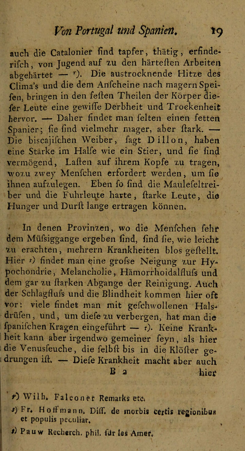 auch die Catalonier find tapfer, thätig, erfinde* rifch, von Jugend auf zu den härteren Arbeiten abgehärtet — r). Die austrocknende Hitze des Climas und die dem Anfcheine nach magernSpei- fen, bringen in den feiten Theilen der Körper die- fer Leute eine gewifie Derbheit und Trockenheit hervor. — Daher findet man feiten einen fetten Spanier; befind vielmehr mager, aber ftark. — Die biscajifchen Weiber, fagt Dillon, haben eine Stärke im Hälfe wie ein Stier, und fie find vermögend, Laften auf ihrem Kopfe zu tragen, wozu zwey Menfchen erfordert werden, um fie ihnen aufzulegen. Eben fo find die Maulefeltrei- ber und die Fuhrleute harte, ftarke Leute, die Hunger und Dürft lange ertragen können. In denen Provinzen, wo die Menfchen fehf dem Müfsiggange ergeben find, find fie, wie leicht zu erachten, mehrern Krankheiten blos geftellt. Hier *) findet man eine grofse Neigung zur Hy* pochondrie, Melancholie, Hämorrhoidalflufs und dem gar zu ftarken Abgänge der Reinigung. Auch der Schlagflufs und die Blindheit kommen hier oft vor : viele findet man mit gefchwollenen Hals-* drüfen, und, um diefe zu verbergen, hat man die fpanifchen Kragen eingeführt — 0* Keine Krank* heit kann aber irgendwo gemeiner feyn, als hier die Venusfeuche, die felbft bis in die Klöfter ge- drungen ift. — Diefe Krankheit maclit aber auch B a hier t) Willi. Falconer Remarks etc» *) Fr. Hoff mann. Dift, de morbis certis regionibun et populis peculiar. t) Pauw Recherch. phii. ilir les Amer,