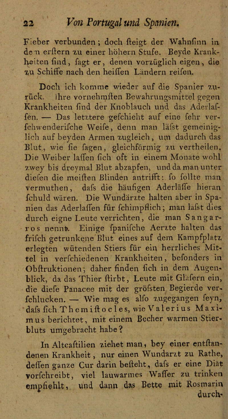 Fieber verbunden; doch fteigt der Wahnfinn in den erßern zu einer hohem Stufe. Beyde Kränk- lichen find, fagt er, denen vorzüglich eigen, die zu Schiffe nach den heißen Ländern reifen. Doch ich komme wieder auf die Spanier zu- rück. ihre vornehmlten Bewahrungsmittel gegen Krankheiten find der Knoblauch und das Aderlaf- fen. — Das letztere gefchieht auf eine fehr ver- fchwenderifche Weife, denn man läfst gemeinig- lich auf beyden Armen zugleich, um dadurch das Blut, wie fie Tagen, gleichförmig zu vertheilen. Die Weiber laden fich oft in einem Monate wohl zwey bis dreymal Blut abzapfen, und da man unter diefen die meiden Blinden antrifft: fo follte man vermuthen, dafs die häufigen Aderläße hieran fchuld wären. Die Wundärzte halten aber in Spa- nien das Aderlaffen für fchimpflich; man lafst dies durch eigne Leute verrichten, die man Sangar- ros nennt». Einige fpanifche Aerzte halten das frifch getrunkene Blut eines auf dem Kampfplatz erlegten wütenden Stiers für ein herrliches Mit- tel in verfehiedenen Krankheiten, befonders in Obflruktionen; daher finden fich in dem Augen- blick, da das Thier ftirbt, Leute mit Gläfern ein, die diefe Pänacee mit der gröfsten Begierde ver- fchlucken. — Wie mag es alfo zugegangen feyn, dafs fich Themiftocles, wie Valerius Maxi- mus berichtet, mit einem Becher warmen Stier- bluts umgebracht habe? In Altcaftilien ziehet man, bey einer entfian- denen Krankheit, nur einen Wundarzt zu Rathe, defien ganze Cur darin beßeht, dafs er eine Diät vorfchreibt, viel lauwarmes Waffer zu trinken empfiehlt, und dann das Bette mit Rosmarin durch-