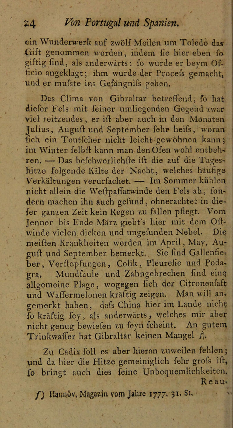 ein Wunderwerk auf zwölf Meilen um Toledo das Gift genommen worden, indem fie hier eben fo giftig find, als anderwärts: fo wurde er beym Of- ficio angeklagt; ihm wurde der Procefs gemacht, und er mufste ins Gefängnifs gehen. Das Clima von Gibraltar betreffend, fo hat diefer Fels mit feiner umliegenden Gegend zwar viel reitzendes, er ift aber auch in den Monaten Julius, Auguff und September fehr heifs, woran lieh ein Teutfcher nicht leicht gewöhnen kann; im Winter felbff kann man den Ofen wohl entbeh- ren. — Das befehwerlichfte ift die auf die Tages-. hitze folgende Kälte der Nacht, welches häufige Verkältungen verurfachet. — Im Sommer kühlen nicht allein die Weftpaffatwinde den Fels ab, fon- dern machen ihn auch gefund, ohnerachtei in die- fer ganzen Zeit kein Regen zu fallen pflegt. Vom Jenner bis Ende März giebt’s hier mit dem Oft- winde vielen dicken und ungefunden Nebel. Die meiften Krankheiten werden im April, May, Au- guft und September bemerkt. Sie find Gallenfie- her, Verftopfungen, Colik, Pleurefie und Poda- gra, Mundfäule und Zahngebrechen lind eine allgemeine Plage, wogegen lieh der Citronenfaft und Waffermelonen kräftig zeigen. Man will an- gemerkt haben, dafs China hier im Lande nicht fo kräftig fey, als anderwärts, welches mir aber nicht genug bewiefen zu feyn fcheint. An gutem Trinkwaffer hat Gibraltar keinen Mangel /). Zu Cadix foll es aber hieran zuweilen fehlen ; und da hier die Hitze gemeiniglich fehr grofs ift, fo bringt auch dies feine Unbequemlichkeiten. R e au- f) Hannöv, Magazin vom Jahre 1777. 31* Sc> '