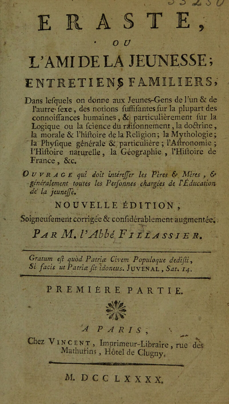 ^ O ait O U E R A S T E , • o ü L’AMI DE LA JEUNESSE ; ENTRETIEN^ FA.MHLIERS» Dans lefquels on donne aux Jeunes-Gens de l'un & de l’autre' fexe, des notions fuffifantes.fur la plupart des connoilTances humaines, &• particulièrement fur la Logique ou la fcience dü raifonnement, la doélrine, la morale & l’hiftoire delà Pveligion; la Mythologie; la Phyfique générale & particulière ; l’Aftronomie ; l’Hiftoire naturelle, la Géographie , l’Hiftoire de France, &c. Ouvrage qui doit intèrefifer les Pères & Mères , <S* généralement toutes Us Ptrfionnes chargées de FÉducation dé la jtunefifie. NOUVELLE ÉDITION , Soigneufement corrigée & confidérablement augmentée.. Par M. P Abbé F i z la ss J E R. Gratum ejl quod Patrice Civem Populoque dedijli, Si facis ut Patrice fit idoneus. JüVENAL , Sat. 14. PREMIÈRE PARTIE. A PARIS ; Chez Vincent, Imprimeur-Libraire, rue dés Mathurins, Hôtel de Clugny, M. D C C L X X X X.