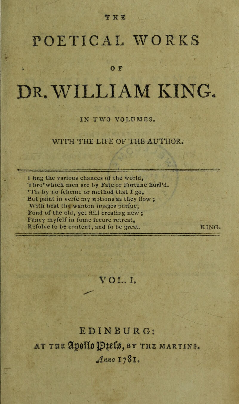 H E POETICAL WORKS k OF Dr.WILLIAM KING. IN TWO VOLUMES. WITH THE LIFE OF THE AUTHOR. 1 fing the various chances of the world. Thro* which men are by Fate or Fortune hurl’d. » Tis by no fcheme or method that I go. But paint in verfe my notions as they flow ; With heat thqt wanton images purfue. Fond of the old, yet ftill creating new ; Fancy myfelf in fome fecure retreat, Refolve to be content, and fo be great. KING. VOL. I. EDINBURG: AT THE by the martins. Anno 1781.