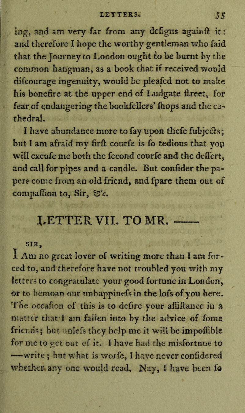 £ng, and am veiy far from any deSgns againft it: and therefore I hope the worthy gentleman who faid that the Journey to London ought io he burnt by the common hangman, as a book that if received would difcourage ingenuity, would be pleafed not to make his bonefire at the upper end of Imdgate flreet, for fear of endangering the bookfellers’ ihops and the ca- thedral. I have abundance more to fay upon thefe fubjed^s; but 1 am afraid my firft courfe is fo tedious that yoyi will excufe me both the fecond courfe and the deffert, and call for pipes and a candle. But confider the pa- pers come from an old friend, and fpare them out of compafiion to. Sir, BETTER VII. TO MR. SIR, I Am no great lover of writing more than I am for- ced to, and therefore have not troubled you wdth my letters to congratulate your good fortune in London, or to bemoan our unhappinefs in the lofs of you here. The occafion of this is to defire your alliftance in a matter that I am fallen into by the advice of fome friends; but ^\nlefs they help me it wdll be impofiible for me to get out cf it. I have had the misfortune to •—write ; but what is worfe, I have never confidered whether, any one would read. Nay, I have been fo