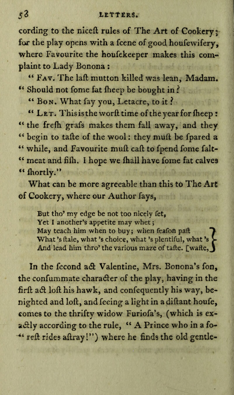 cording to the niceft rules of The Art of Cookery; for the play opens with a fcene of good houfewifery, where Favourite the houfekeeper makes this com- plaint to Lady Bonona: “ Fav, The laft mutton hilled was lean, Madam. Should not fome fat fheep be bought in ? “Bon. What fay you, Letacre, to it ? “ Let. This is the word time ofthe year for Iheep : “ the frefh grafs makes them fall away, and they “ begin to tafte of the wool: they mull be fpared a “ while, and Favourite mull caft to fpend fome falt- “ meat and fifh. I hope we fliall have fome fat calves “ fltortly.** What can be more agreeable than this to The Art of Cookery, where our Author fays, But tho’ my edge be not too nicely fet, Yet I another’s appetite may whet; May teach him when to buy; when feafon paft What’s ftale, what’s choice, what’s plentiful, what *s > And lead him thro’ the various maze of tafte. [wafte, j In the fecond adl Valentine, Mrs. Bonona’s fon, the confummate charadler of the play, having in the firft adl loft his hawk, and confequently his way, be- nighted and loft, and feeing a light in adiftant houfe, comes to the thrifty widow Furiofa’s, (which is ex- adlly according to the rule, “ A Prince who in a fo- reft rides aftray 1”) where he finds the old gentle-