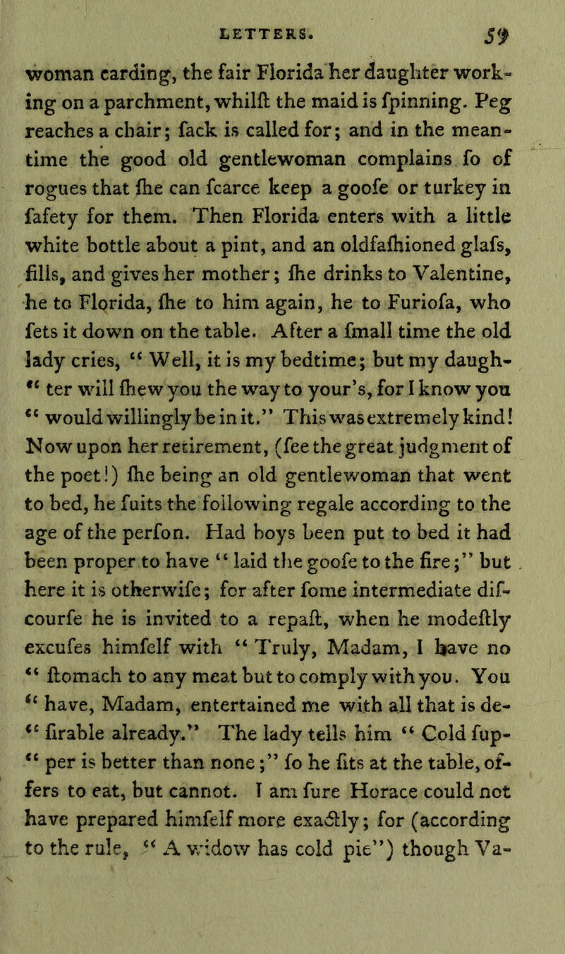 woman carding, the fair Florida her daughter work- ing on a parchment, whilft the maid is fpinning. Peg reaches a chair; fack is called for; and in the mean- time the good old gentlewoman complains fo of rogues that flie can fcarce keep a goofe or turkey in fafety for them. Then Florida enters with a little white bottle about a pint, and an oldfafhioned glafs, fills, and gives her mother; fhe drinks to Valentine, he to Florida, fhe to him again, he to Furiofa, who fets it down on the table. After a fmall time the old lady cries, “ Well, it is my bedtime; but my daugh- ter will fhew you the way to your’s, for I know you “ would willingly be in it.” This w'-as extremely kind! Now upon her retirement, (fee the great judgment of the poet!) fhe being an old gentlewoman that went to bed, he fuits the following regale according to the age of the perfon. Had boys been put to bed it had been proper to have “ laid the goofe to the fire;” but here it is otherwife; for after fome intermediate dif- courfe he is invited to a repafl, when he modeftly excufes himfelf with “ Truly, Madam, I have no “ ftomach to any meat but to comply with you. You have, Madam, entertained me with all that is de- firable already.” The lady tells him “ Cold fup- “ per is better than none;” fo he fits at the table, of- fers to eat, but cannot. 1 am fure Horace could not have prepared himfelf more exadlly; for (according to the rule, A vr’dow has cold pie”) though Va-