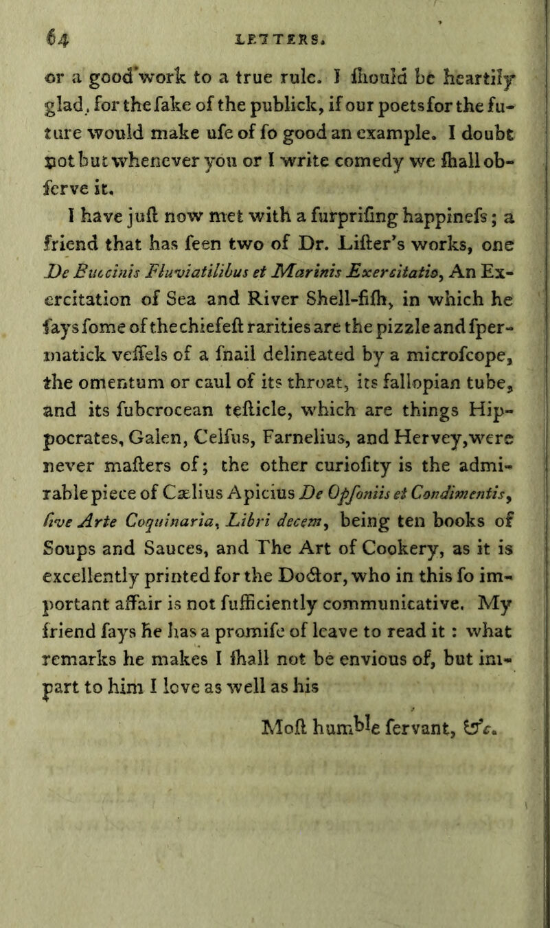 or a good’work to a true rule. I fliould be heartily glad., for the fake of the publick, if our poetsforthe fu- ture would make ufe of fo good an example. I doubt sot but whenever you or I write comedy we fliallob- ferve it, I have juft now met with a furprifing happinefs; a friend that has feen two of Dr. Lifter’s works, one JJe Euccims Fluviatilibus et F/larinh Exercitatioy An Ex- ercitation of Sea and River Shell-filh, in which he fays fome of thechiefeft rarities are the pizzle and fper- inatick veffels of a fnail delineated by a microfeope, the omentum or caul of its throat, its fallopian tube, and its fubcrocean tefticle, which are things Hip- pocrates, Galen, Ceifus, Farnelius, and Hervey,were never matters of; the other curiofity is the admi- rable piece of Caelius Apicius De Qpfoniis et Cmdmentisy Cive Arte Coquinaria^ Libri decern^ being ten books of Soups and Sauces, and The Art of Cookery, as it is excellently printed for the Dodlor, who in this fo im- portant affair is not fufficiently communicative. My friend fays He lias a promife of leave to read it: what remarks he makes I lhail not be envious of, but im- part to him I love as well as his Moft hum^^e fervant,