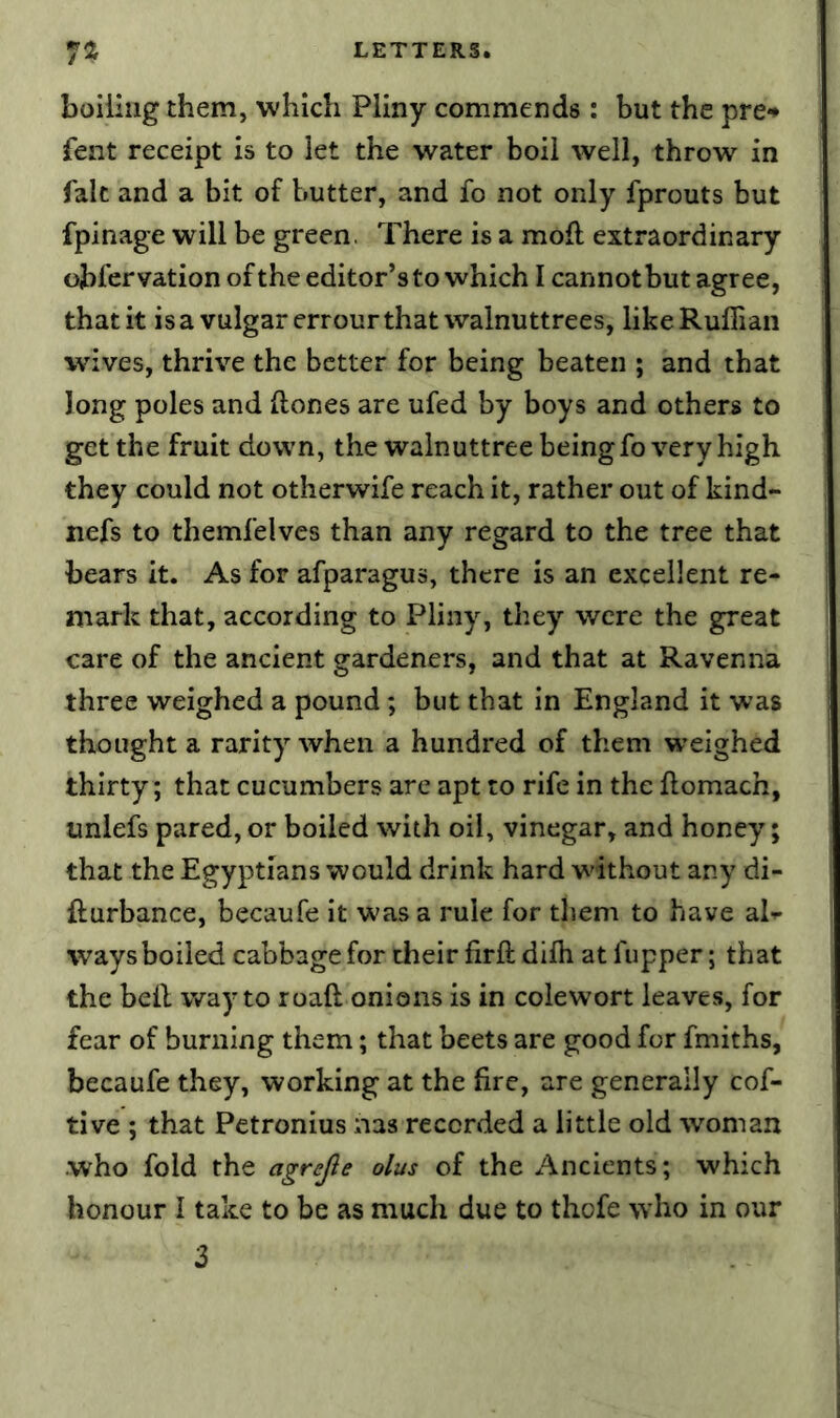 boiling them, which Pliny commends : but the pre^ fent receipt is to let the water boil well, throw in fait and a bit of butter, and fo not only fprouts but fpinage will be green. There is a mod extraordinary obfervation of the editor’s to which I cannot but agree, that it is a vulgar errour that walnuttrees, like Ruffian wives, thrive the better for being beaten ; and that long poles and ftones are ufed by boys and others to get the fruit down, the walnuttree being fo very high they could not otherwife reach it, rather out of kind- nefs to themfelves than any regard to the tree that bears it. As for afparagus, there is an excellent re- mark that, according to Pliny, they were the great care of the ancient gardeners, and that at Ravenna three weighed a pound; but that in England it was thought a rarity when a hundred of them weighed thirty; that cucumbers are apt to rife in the flomach, unlefs pared, or boiled with oil, vinegar, and honey; that the Egyptians would drink hard without any di- fturbance, becaufe it was a rule for them to have al- ways boiled cabbage for their firft diffi at fupper; that the bell way to roaft onions is in colewort leaves, for fear of burning them; that beets are good for fmiths, becaufe they, working at the fire, are generally cof- tive ; that Petronius nas recorded a little old woman who fold the agrejie olus of the Ancients; which honour I take to be as much due to thofe who in our