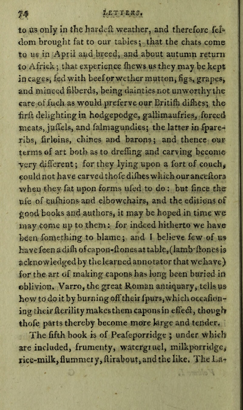 iETTElto. to US only In the hardefl weather, and therefore fel- dom brought fat to our tables^ that the chats come to us in April and breed, and about autumn return to Africk \ that experience Ihews us they may be kept in cagesj fed with beef or wether mutton* figs, grapes, and minced fiiberds, being dainties not unworthy the care of fuch as would preferve our Britifii dilhes; the hrft delighting in hodgepodge, gallimaufries, forced meats, julTels, and falmagundies; the latter in fpare^ ribs, firloins, chines and barons; and thence our terms of art both as to dreflin^ and carving become Tcry different; for they lying upon a fort of couch, could not have carved thofe difhes which our anceftora when they fat upon forms ufed to do: but fince the uie of cufhions and elbowchairs, and the editions of good books and authors, it may be hoped in time we may come up to them; for indeed hitherto we have been fomething to blame; and I believe few of u» have feen a difh of capon-^fiones at tablc,(lamb*ftones is acknowledged by the learned annotator that we have) for the art of making capons has long been buried in oblivion. Varro, the great Roman antiquary, tells us how to do it by burning off their fpurs, which oecafioii- ing their fterility makes them caponsin effedl, though thofe parts thereby become more large and tender. The fifth book is of Peafeporridge ; under which are included, frumenty, watergruel, milkporridgc, iicc-milk,flummeiy,ftirabout, and the like. The La-»