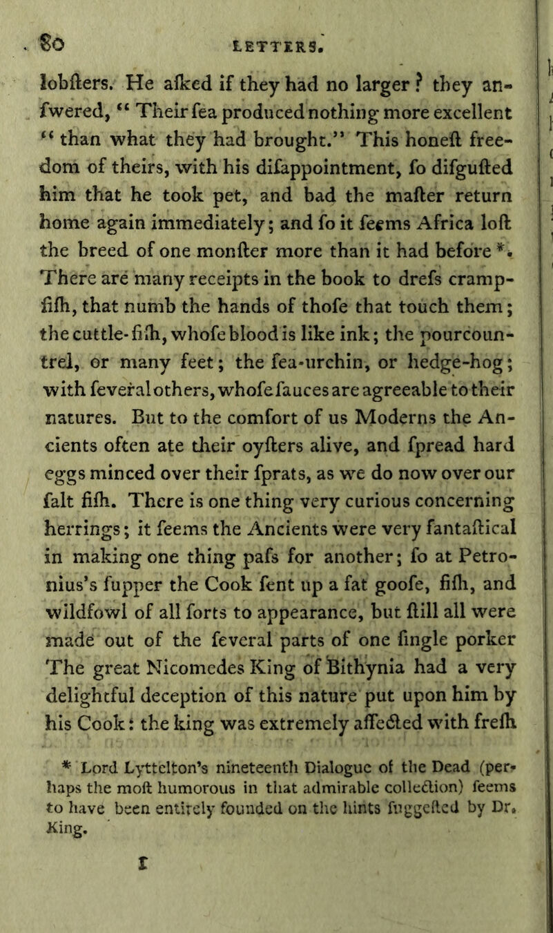 . So lobfters. He afked if they had no larger ? they an- fwered, “ Their fea produced nothing more excellent ‘‘ than what they had brought.” This honeft free- dom of theirs, with his difappointment, fo difgufted him that he took pet, and bad the mafter return home again immediately; and fo it fecms Africa loft the breed of one monfter more than it had before *• There are many receipts in the book to drefs cramp- fifh, that numb the hands of thofe that touch them; the cuttle-fifti,whofe blood is like ink; the pourcoun- trel, or many feet; the fea-urchin, or hedge-hog; with fevefalothers, whofefauces are agreeable to their natures. But to the comfort of us Moderns the An- cients often ate their oyfters alive, and fpread hard eggs minced over their fprats, as we do now over our fait fifti. There is one thing very curious concerning herrings; it feems the Ancients were very fantaftical in making one thing pafs for another; fo at Petro- nius’s fupper the Cook fent up a fat goofe, fifli, and wildfowl of all forts to appearance, but ftill all were made: out of the fevcral parts of one fingle porker The great Nicomedes King of iBithynia had a very delightful deception of this nature put upon him by his Cook t the king was extremely aftedled with frelh * Lord Lyttelton’s nineteenth Dialogue ot the Dead (per- haps the molt humorous in that admirable colledion) feems to have been entirely founded on the hints fuggelled by Dr. King. I