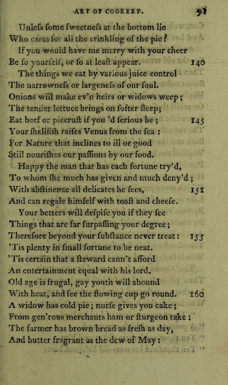 TTiilefs fotne fweetnefs at the bottom lie Who cares for ail the crinkling of the pie ? If you would have me merry with your cheer Be fo yourfeifj or fo at leaft appear. 146 The things we eat by various juice control - The narrownefs or largenefs of our foul. Onions will make ev’n heirs or widows weep; The tender lettuce brings on fofter fleep; Eat beef or piecruft if you’d ferious be ; I45 Your ihelifiih raifes Venus from the fea : For Nature that inclines to ill or good Still nourifhes our paffions by our food. Happy the man that has each fortune try’d, To whom Ihe much has given and much deny’d ; With abftinence all delicates he fees, 151 And can regale himfelf with toaft and cheefe. Your betters will defpife you if they fee Things that are far furpafiing your degree; Therefore beyond your fubftance never treat: 155 ’Tis plenty in fraall fortune to be neat. ’Tis certain that a fteward cann’t aliord An entertainment equal with his lord. Old age is frugal, gay youth will abound With heat, and fee the flowing cup go round. 160 A widow has cold pie; nurfe gives you cake; From gen’rous merchants ham or fturgeon take : The farmer has brov/n bread as frefh as day, And butter fragrant as the dew of May;