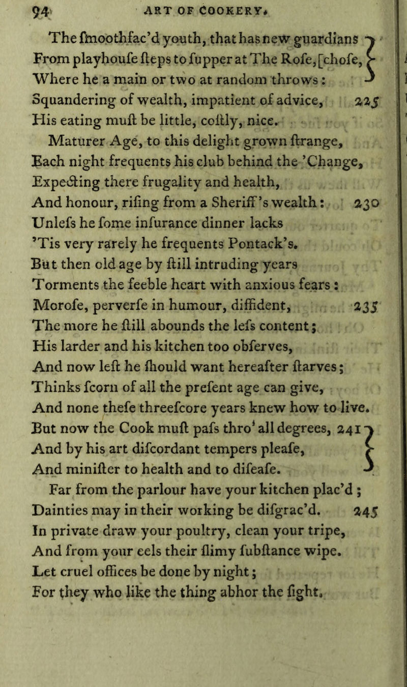 The flnoothfac’d youth, that has new guardians From playhoufe fteps to fupper at The Rofe,[chofe, ^ Where he a main or two at random throws: Squandering of wealth, impatient of advice, %%$ His eating muft be little, colUy, nice. Maturer Age, to this delight grown ftrange. Each night frequents his club behind the ’Change, Expe(5ling there frugality and health, And honour, rifing from a Sheriff’s wealth: 230 Uniefs he feme infurance dinner lacks ’Tis very rarely he frequents Pontack’s* But then old age by ftill intruding years Torments the feeble heart with anxious fears: Morofe, perverfe in humour, diffident, 235 The more he flill abounds the lefs content; His larder and his kitchen too obferves, And now left he fliould want hereafter ftarves; Thinks fcorii of all the prefent age can give, And none thefe threefcore years knew how to live. But now the Cook muft pafs thro* all degrees, 241 And by his art difeordant tempers pleafe, > And minifter to health and to difeafe. J Far from the parlour have your kitchen plac’d ; Dainties may in their working be difgrac’d. 245 In private draw your poultry, clean your tripe. And from your eels their flimy fubftance wipe. Let cruel offices be done by night; For they who like the thing abhor the fight,