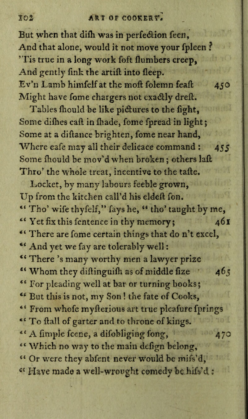 But when that difli was in perfedtion feen, And that alone, would it not move your fpleen ? *Tis true in a long work foft flumbers creep, And gently fink the artifl into fleep. Ev’n Lamb himfelf at the mofl: folemn feafi; 450 Might have fome chargers not cxadtly dreft. Tables fiiould be like pidlures to the fight, Some difhes call in fiiade, fome fpread in light; Some at a diftance brighten, fome near hand. Where eafe may all their delieace command : 455 Some fiiould be mov’d when broken; others lafl: Thro’ the whole treat, incentive to the tafte. Locket, by many labours feeble grown, Up from the kitchen call’d his eldefi fon. Tho’ wife thyfelf,” fays he, “ tho’ taught by me, “ Yet fix this fentence in thy memory; 461 There are fome certain things that do n’t excel. And yet we fay are tolerably well: There’s many worthy men a lawyer prize Whom they diftinguifii as of middle fize 465 For pleading well at bar or turning books; But this is not, my Son! the fate of Cooks, “ From w^hofe myftetious art true pleafure fprings To ftall of garter and to throne of kings. “ A fimple feene, a difobliging fong, 470 “ Which no way to the main defign belong, “ Or were they abfent never would be mifs’d, Have made a well-wrought comedy be hifs’d: