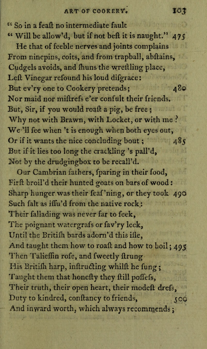 So in a feaft no intermediate fault “ Will be allow’d, but if not beft it is naught.” 475 He that of feeble nerves and joints complains From ninepins, coits, and from trapball, abftains, Cudgels avoids, and Ihuns the wrellling place, Left Vinegar refound his loud difgrace; But ev’ry one to Cookery pretends; 48© Nor maid nor miftrefs e’er confult their friends. But, Sir, if you would roaft a pig, be free; Why not with Brawn, with Locket, or with me ? We ’ll fee when’t is enough when both eyes out, Or if it wants the nice concluding bout; 485 But if it lies too long the crackling’s pall’d. Not by the drudgingbox to be recall’d. Our Cambrian fathers, fparing in their food, Firft broil’d their hunted goats on bars of wood: Sharp hunger.was their feaf’nirig, or they took 490 Such fait as ilTu’d from the native rock; Their fallading was never far to feek. The poignant watergrafs or fav’ry leek, Until the Britifti bards adorn’d this ifle, And taught them how to roaft and how to boil; 495 Then TalielTin rofe, and fweetly ftrung His Britifti harp, inftrudling whilft he fung; Taught them that honefty they ftill poffefs. Their truth, their open heart, their modeft drefs. Duty to kindred, conftancy to friends, 500 And inward worth, which always recominends;