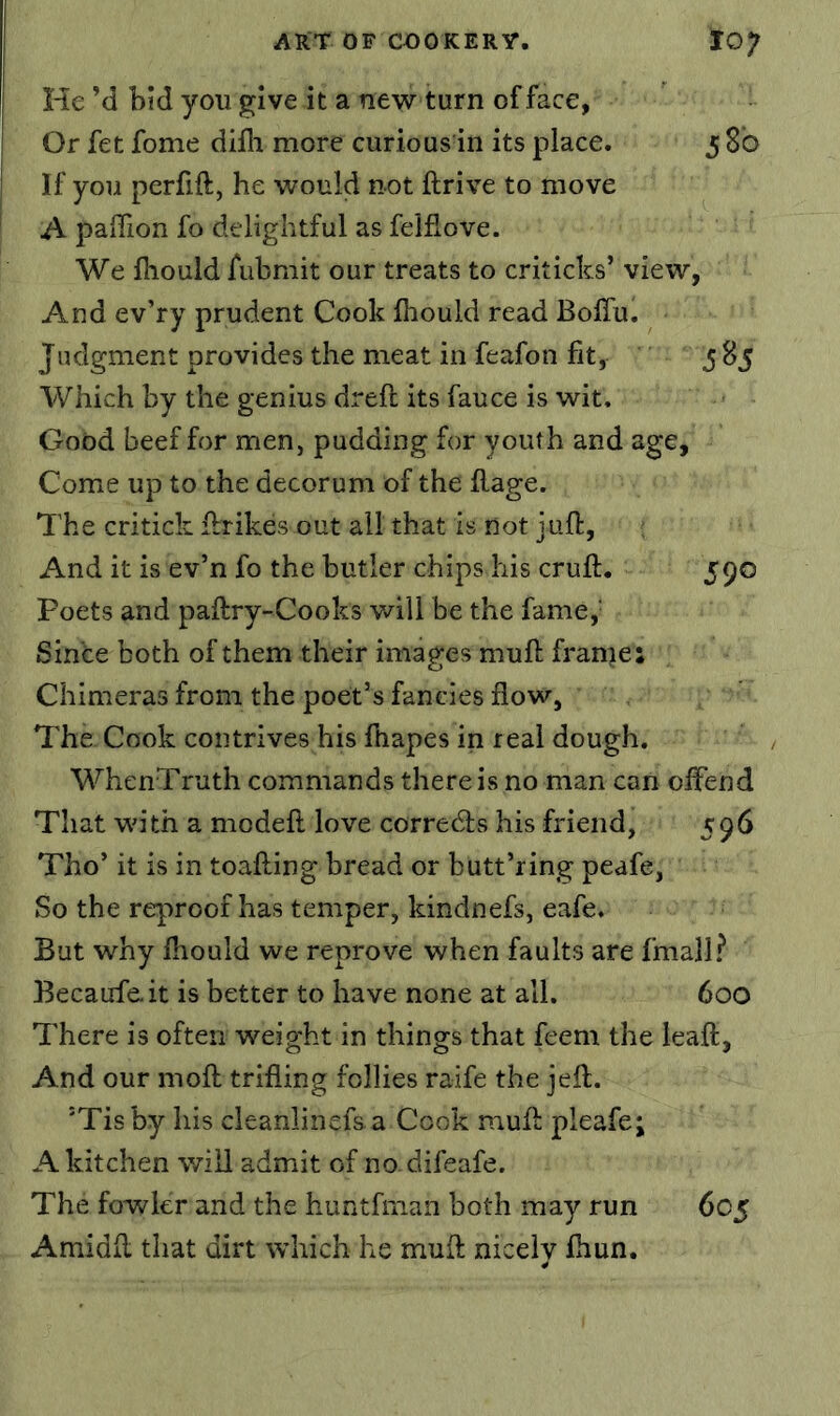 He M bid you give it a new turn efface, Or fet fome difli more curious in its place. 5 8b If you perfift, he would not ftrive to move A paffion fo delightful as felflove. We fhould fubmit our treats to criticks’ view, And ev’ry prudent Cook fhould read Boffu. Judgment provides the meat in feafon fit, 5^5 Which by the genius drefi; its fauce is wit. Good beef for men, pudding for youth and age. Come up to the decorum of the flage. The critick fbrikes out all that is not juft, ; And it is ev’n fo the butler chips his cruft. 590 Poets and paftry-Cooks will be the fame,' Since both of them their images muft frame: Chimeras from the poet’s fancies flow. The. Cook contrives his ftiapes in real dough. WhenTruth commands there is no man can offend That with a modeft love corredls his friend, 596 Tho’it is in toafting bread or butt’ring peafe, So the reproof has temper, kindnefs, eafe. But why fhould we reprove when faults are fmall? Becaufe.it is better to have none at all. 600 There is often weight in things that feem the leaft, And our moft trifling follies raife the jeft. ’Tis by his cleanlinefsa Cook muft pleafe; A kitchen will admit of no difeafe. The fowler and the huntfman both may run 605 Amidft that dirt which he muft nicely fhun.