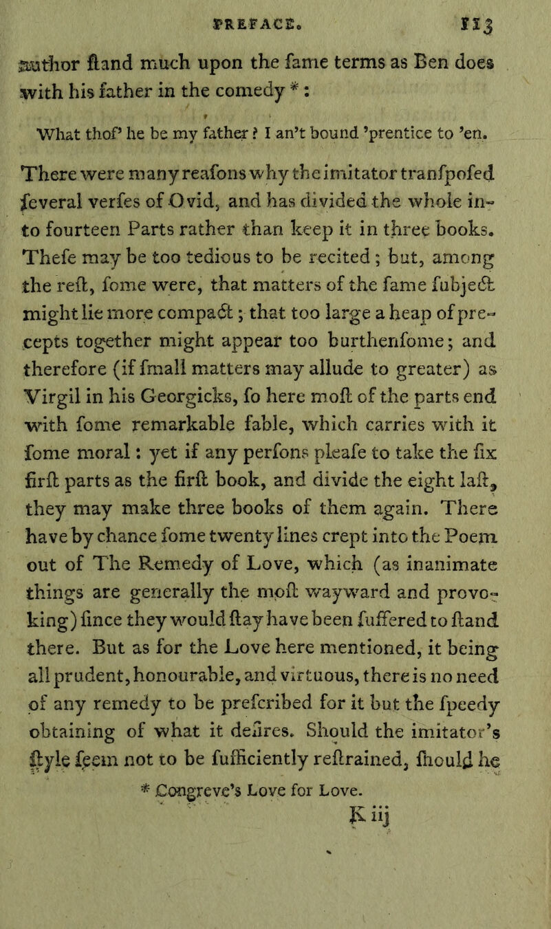 l^REFACE. ri3 Siuthor fland much upon the fame terms as Ben does with his father in the comedy * ; V/hat thoP he be my father ? I an’t bound ’prentice to ’en. There were many reafons why the imitator tranfpofed feveral verfes of Ovid, and has divided the whole in- to fourteen Parts rather than keep it in three books. Thefe may be too tedious to be recited ; but, among the reft, fome were, that matters of the fame fubjedh might lie more compadt; that too large a heap of pre- cepts together might appear too burthenfome; and therefore (if fmall matters may allude to greater) as Virgil in his Georgicks, fo here moft of the parts end with fome remarkable fable, which carries wdth it fome moral: yet if any perfons pleafe to take the fix firft parts as the firft book, and divide the eight laft, they may make three books of them again. There have by chance fome twenty lines crept into the Poem out of The Remedy of Love, which (as inanimate things are generally the moft wayw'ard and provo- king) fince they would ftay have been fufFered to ftand there. But as for the Love here mentioned, it being all prudent, honourable, and virtuous, there is no need of any remedy to be prefcribed for it but the fpeedy obtaining of what it defires. Should the imitator’s Uyle feem not to be fufficiently reftrained, ftiould he * Congreve’s Love for Love. Iviij