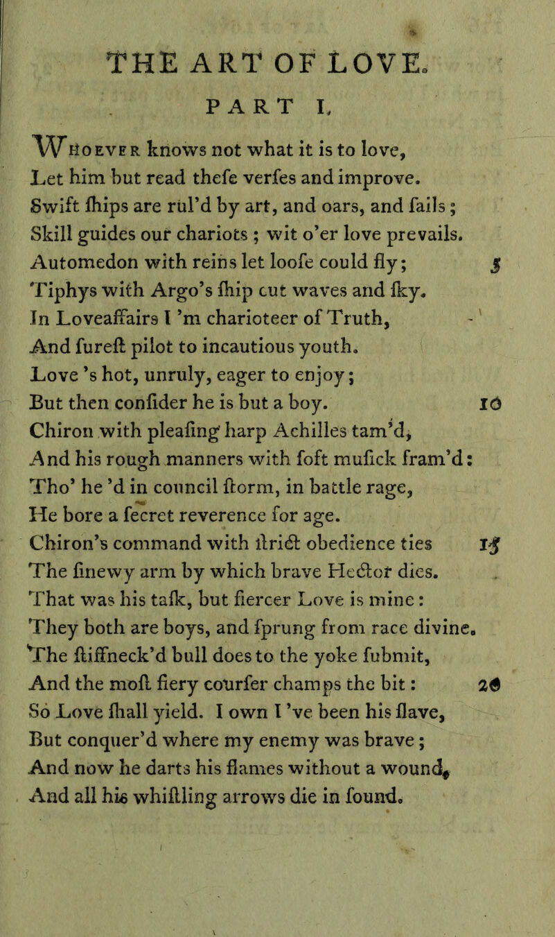 PART I, Who EVER knows not what it is to love, Let him but read thefe verfes and improve. Swift Ihips are rul’d by art, and oars, and fails; Skill guides our chariots ; wit o’er love prevails. Automedon with reins let loofe could fly; 5 Tiphys with Argo’s fliip cut waves and Iky. In Loveaflairs I’m charioteer of Truth, And fureft pilot to incautious youth. Love *s hot, unruly, eager to enjoy; But then confider he is but a boy. I6 Chiron with pleaflng' harp Achilles tam’d, And his rough manners with foft mufick fram’d: Tho* he’d in council {form, in battle rage, He bore a fecret reverence for age. Chiron’s command with flridl obedience ties The finewy arm by which brave He(5lor dies. That was his talk, but fiercer Love is mine: They both are boys, and fprung from race divine. The flilFneck’d bull does to the yoke fubmit. And the moll fiery courfer champs the bit: 26 So Love fliall yield. I own I’ve been his flave. But conquer’d where my enemy was brave; And now he darts his flames without a wound# And all hie whiftling arrows die in found.