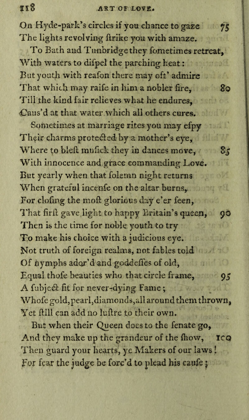 Il8 On Kyde-park’s circles if you chance to gaze 75 The lights revolving ftrike you with amaze. To Bath and Tunbridge they fometimes retreat. With waters to difpel the parching heat: But youth with reafon there may oft’ admire That which may raife in him a nobler fii'e, 80 Till the kind fair relieves what he endures, -Caus’d at that w'ater which all others cures. Sometimes at marriage rites you may efpy Th^ir charms proteded by a mother’s e^^e. Where to blell mufick they in dances move, 8^ With innocence and grace commanding Love. But yearly when that folemn night returns When grateful incenfe on the altar burns. For doling the moft glorious day e’er feen, ITat firil: gave light to happy Britain’s queen, 90 Then is the time for noble youth to try To make his choice with a judicious eye. Not truth of foreign realms, not fables told Of nymphs adc^r’d and goddelTes of old, Equal thofe beauties who that circle frame, 95 A fubjed fit for never-dying Fame; Whofc gold,pearl,diamonds,all around them thrown, Yet ftill can add no lullre to their own. But when their Queen does to the fenate go. And they make up the grandeur of the Ihow, iCQ Then guard your hearts, ye Makers of our laws! Eor fear the judge be forc’d to plead his caufe j