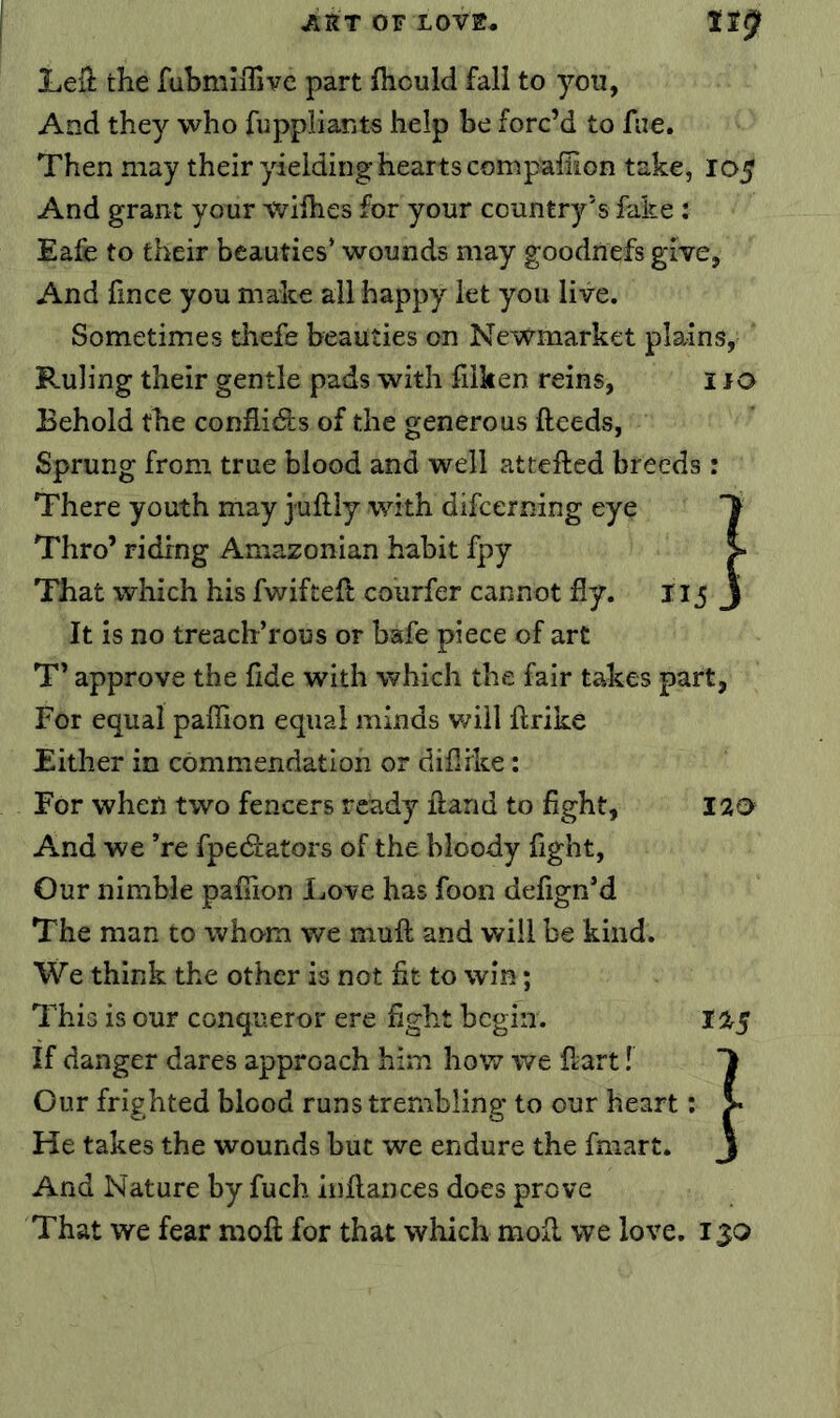 Leil the fubmiflivc part fhould fall to you, And they who fuppliants help be forc’d to fiie. Then may their yielding hearts compalTion take, 105 And grant your wilhes for your country's fake: Eafe to their beauties’ wounds may goodnefs give, And fince you make all happy let you live. Sometimes thefe beauties on Newmarket plains. Ruling their gentle pads with fiiken reins, i JO Behold the conflidfs of the generous ftceds, Sprung from true blood and well attefted breeds: There youth may juflly with difcerning eye Thro’ riding Amazonian habit fpy That which his fwifteft courfer cannot fly. 115 It is no treach’rous or bafe piece of art T’ approve the fide with which the fair takes part, For equal paflion equal minds will ftrike Either in commendation or diflrke: For when two fencers ready ftand to fight, 120 And we ’re fpediators of the bloody fight. Our nimble paflion Love has foon defign’d The man to whom we muft and will be kind. We think the other is not fit to win; This is our conqueror ere fight begin. 125 If danger dares approach him how we fiart! Our frighted blood runs trembling to our heart: He takes the wounds but we endure the fniart. And Nature by fuch infiances does prove That we fear moft for that which mofi we love. 13Q