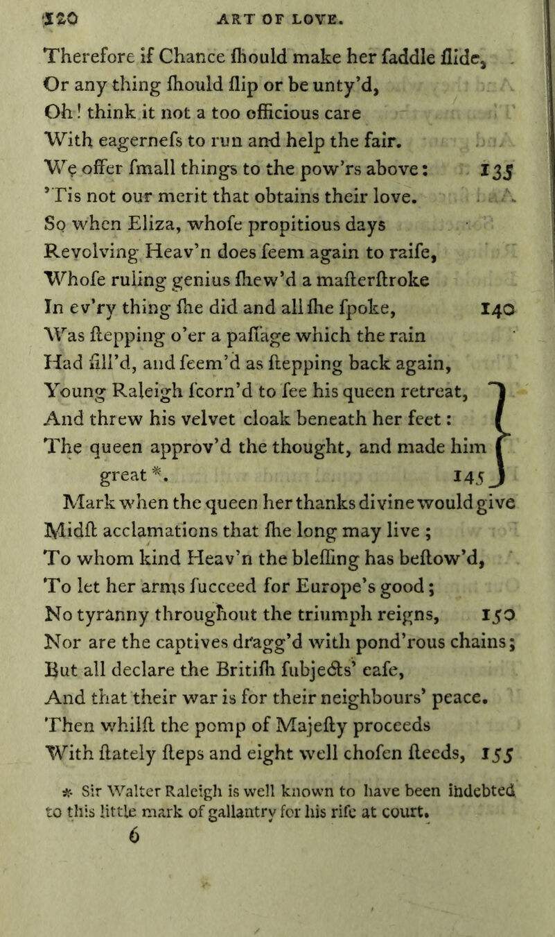 Therefore if Chance fhould make her faddle flldc. Or any thing fhould flip or be unty’d, Oh! think it not a too officious care With eagernefs to run and help the fair. W^ offer fmall things to the pow’rs above; 135 ’Tis not our merit that obtains their love. So when Eliza, whofe propitious days Revolving Heav’n does feem again to raife, Whofe ruling genius fhew’d a maflerftroke In ev’ry thing fhe did and allfhe fpoke, 14a Was ffepping o’er a paffage which the rain Had fill’d, andfeem’d as ffepping back again, Young Raleigh Icorn’d to fee his queen retreat, 'I And threw his velvet cloak beneath her feet: I The queen approv’d the thought, and made him C great I45J Mark when the queen her thanks divine would give Midft acclamations that fhe long may live ; To whom kind Heav’n the blefling has beflow’d, To let her arms fucceed for Europe’s good; No tyranny throughout the triumph reigns, 150 Nor are the captives dragg’d with pond’rous chains; But all declare the Britifh fubjedls’ cafe, And that their war is for their neighbours’ peace. Then v/hilff the pomp of Majefty proceeds With ffately ffeps and eight well chofen ffecds, 155 Sir Walter Raleigli is well known to have been indebted to this little mark of gallantry for his rife at court.