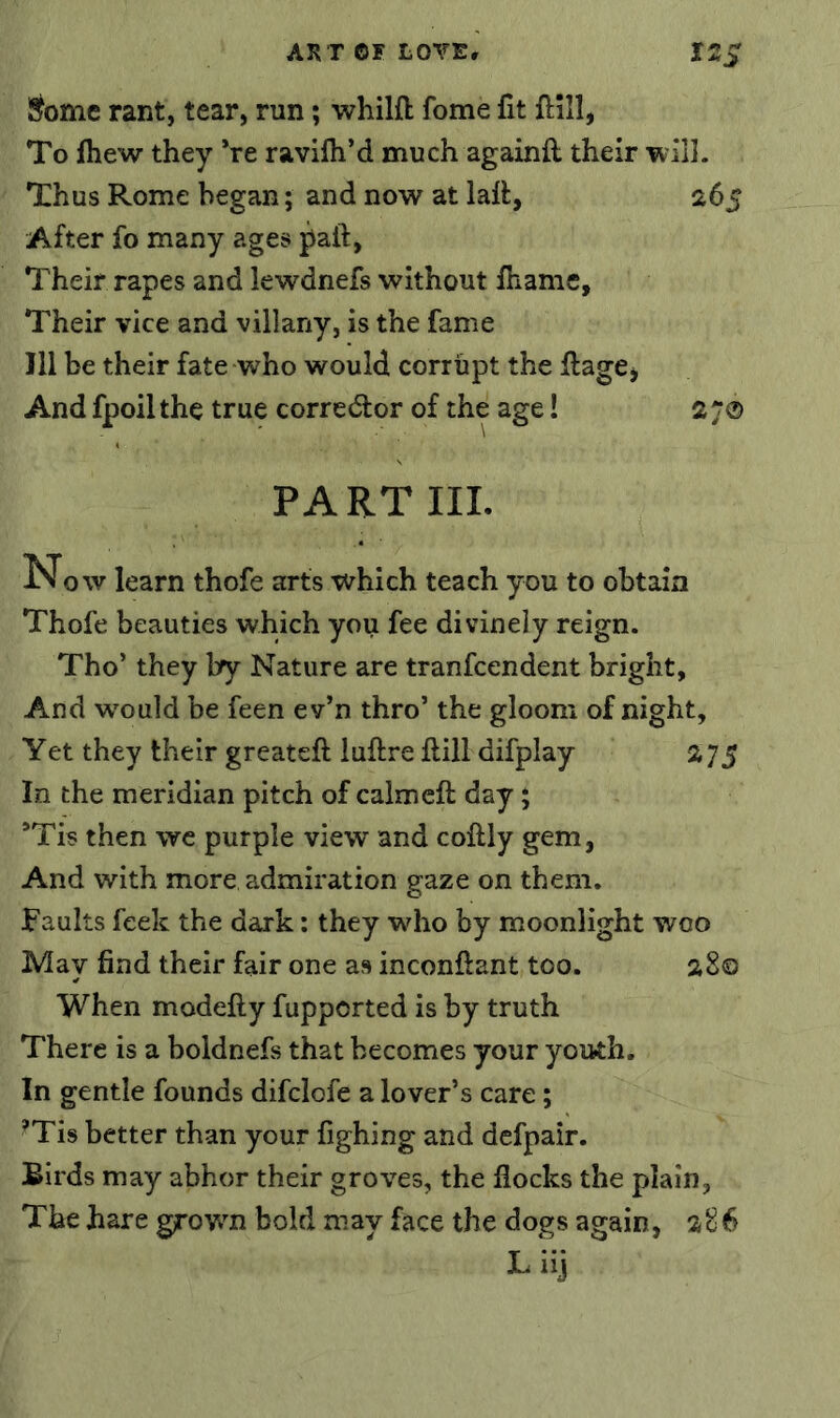 S^omc rant, tear, run; whilft feme fit ftlll, To fhew they *re ravilh’d much againft their wil]. Thus Rome began; and now at lalfc, 265 After fo many ages paft, Their rapes and lewdnefs without fhamc. Their vice and villany, is the fame 111 be their fate who would corrupt the ilage^ And fpoil the true corredfor of the age! 2 70 PART III. Now learn thofe arts which teach you to obtain Thofe beauties which you fee divinely reign. Tho’ they by Nature are tranfeendent bright, And would be feen ev’n thro’ the gloom of night, Yet they their greateft luftre ftill difplay 2 75 In the meridian pitch of calmcft day; ’Tis then wc purple view and coftly gem, And with more admiration gaze on them, Faults feek the dark; they who by moonlight woo May find their fair one as inconftant too. 28© When modefty fupported is by truth There is a boldnefs that becomes your yoitth. In gentle founds difclofe a lover’s care; ’Tis better than your fighing and dcfpair. Birds may abhor their groves, the flocks the plain. The hare grown bold may face the dogs again, 286 Liij