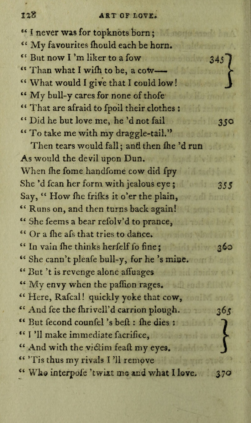 “ My favourites fliould each be horn. “ But now I’m liker to a fow Than what I wifh to be, a coW— “ What would I give that I could low! “ My bull-y cares for none of thofe “ That are afraid to fpoil their clothes: “ Did he but love me, he’d not fail “To take me with my draggle-tail.’* Then tears would fall; and then Ihe’d As would the devil upon Dun. When Ihe fome handfome cow did fpy She *d fcan her form with jealous eye; Say, “ How ihe frifks it o’er the plain, “ Runs on, and then turns back again! “ She feems a bear refolv’d to prance, “ Or a fhe afs that tries to dance. “ In vain Ihe thinks herfelf fo fine; “ She cann’t pleafe bull-y, for he’s mine “ But’t is revenge alone alTuages “ My envy when the paflipn rages. “ Here, Rafcal! quickly yoke that cow, “ And fee the Ihri veil’d carrion plough. “ But fecond counfel’s bell: Ihe dies : “ I ’ll make immediate facrifice, “ And with the vidiim feall my eyes. “ ’Tis thus my rivals I ’ll rempve “ Who interpofe ’twixt ms and what I lo