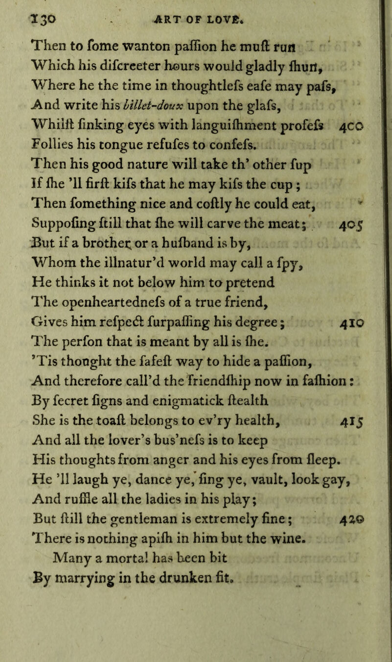 Then to fome wanton paflion he mufl run Which his difcrceter hours would gladly Ihuil, Where he the time in thoughtlefs eafe may pafs. And write his billet-doux upon the glafs, Whiill finking eyes with languilhmcnt profefs 4CO Follies his tongue refufes to confefs. Then his good nature will take th’ other fup If Ihe ’ll firft kifs that he may kifs the cup ; Then fomething nice and coftly he could eat, Suppofing ftill that Ihe will carve the meat; 405 But if a brothei; or a hulband is by, Whom the illnatur’d world may call a fpy. He thinks it not below him to pretend The openheartednefs of a true friend. Gives him refpe(51: furpafling his degree; 410 The perfon that is meant by all is ihe. ’Tis thought the fafeft way to hide a paflion. And therefore call’d the friendlhip now in fafliion: By fecret figns and enigmatick Health She is the toafl; belongs to ev’ry health, 415 And all the lover’s bus’nefs is to keep His thoughts from anger and his eyes from fleep. He ’ll laugh ye, dance yejfing ye, vault, look gay. And rufile all the ladies in his play; But ftill the gentleman is extremely fine; 4Z0 There is nothing apifti in him but the wine. Many a mortal has been bit By marrying in the drunken fit.