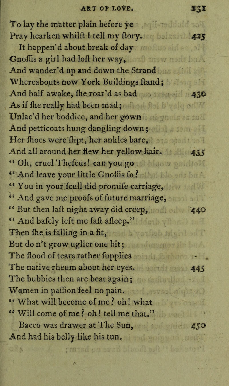 To lay the matter plain before ye Pray hearken whiift I tell my ftory, 425 It happen’d about break of day GnofTis a girl had loft her way, And wander’d up and down the Strand Whereabouts now York Buildings ftand; And half awake, ftie roar’d as bad 4$Q As if file really had been mad; Unlac’d her boddice, and her gown And petticoats hung dangling down; Her ftioes Were flipt, her ankles bare. And all around her flew her yellow hair. 435 “ Oh, cruel Thefeus! can you go •‘ And leave your little Gnoflis fo ? •‘ You in your fcull did promife carriage, “ And gave me proofs of future marriage, •‘ But then laft night away did creep, '440 •‘ And bafely left me faft afleep.’* Then fhe is falling in a fit, But do n’t grow uglier one bit; The flood of tears rather fupplies - . The native rheum about her eyes. 445 The hubbies then are beat again; Women in paffion feel no pain. “ What will become of me ^ oh! what •• Will come of me ? oh! tell me that.’* Bacco was drawer at The Sun, 450 And had his belly like his tun.