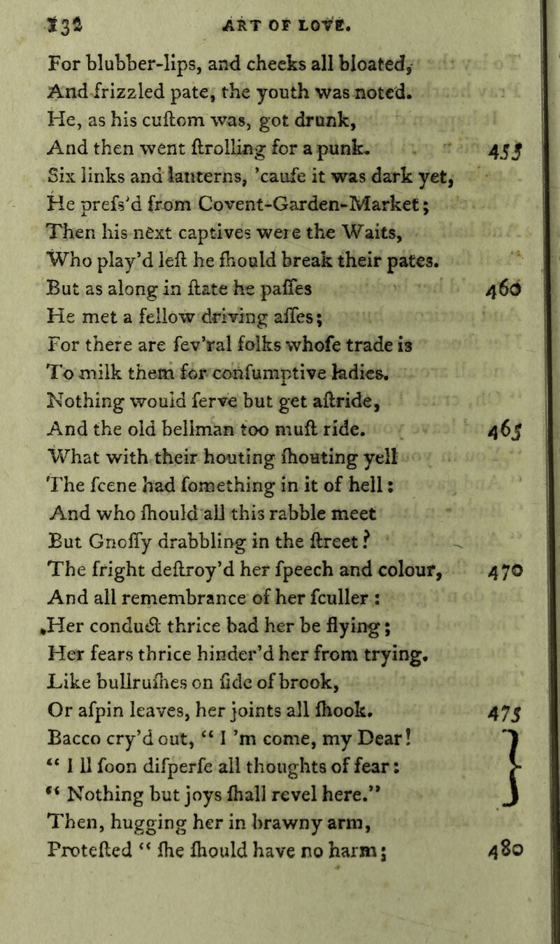 For blubber-lips, and checks all bloated, And frizzled pate, the youth was noted. He, as his cuftom was, got drank, And then went ftrolling for a punk. 455 Six links and lanterns, ’caufe it was dark yet, He prefs'd from Covent-Garden-Market; Then his next captives were the Waits, Who play’d left he fbould break their pates. But as along in ilate he paffes 466 He met a fellow driving affes; For there are fev’ral folks whofe trade is To milk them for confumptive ladies. Nothing would ferve but get aftride, And the old bellman too muft ride. a(>s What with their houting Ihouting yell The feene had fomething in it of hell: And who Ihould aU this rabble meet But Gnoffy drabbling in the ftreet ? The fright deflroy’d her fpeech and colour, 470 And all remembrance of her fculler : *Her condudl thrice bad her be flying; Her fears thrice hinder’d her from trying. Like buUrufhes on fide of brook. Or afpin leaves, her joints all fliook. 475 Bacco cry’d out, “ I’m come, my Dear! “ 111 foon difperfe all thoughts of fear: > Nothing but joys fliall revel here.** J Then, hugging her in brawny arm, Protefted ‘* Ihe Ihould have no harm j 4So