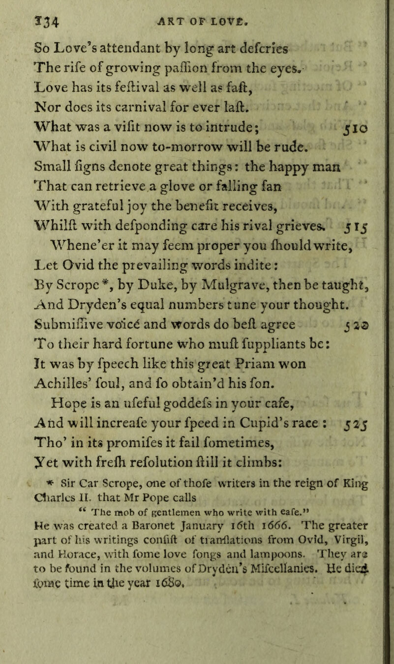 So Love’s attendant by long art defcrlcs The rife of growing palTion from the eyes. Love has its feftival as well as faft, Kor does its carnival for ever laft. What was a vifit now is to intrude; 5 lO What is civil now to-morrow will be rude. Small figns denote great things: the happy man That can retrieve a glove or falling fan With grateful joy the benefit receives, Whilft with defponding care his rival grieves. 515 Whene’er it may feem proper you fliould write, Let Ovid the prevailing words indite: By Scrope *, by Duke, by Mulgrave, then be taught. And Dryden’s equal numbers tune your thought. Submifiive voied and words do bell agree j To their hard fortune who muft fuppliants be: It was by fpeech like this great Priam won Achilles’ foul, and fo obtain’d his fon. Hope is an ufeful goddefs in your cafe, And will increafe your fpeed in Cupid’s race : 525 Tho’ in its promifes it fail fometimes, yet with frelh refolution hill it climbs: Sir Car Scrope, one of thofe writers in the reign of King diaries II. that Mr Pope calls The mob of gentlemen who write with eafe.” He was created a Baronet January i6th 1666. The greater part of his writings confift of tiarrilations from Ovid, Virgil, and Horace, with feme love fongs and lampoons. They ara to be found in the volumes of Drydcii’s Mifcellanies. tie died, tome time in tjie year 16S0.