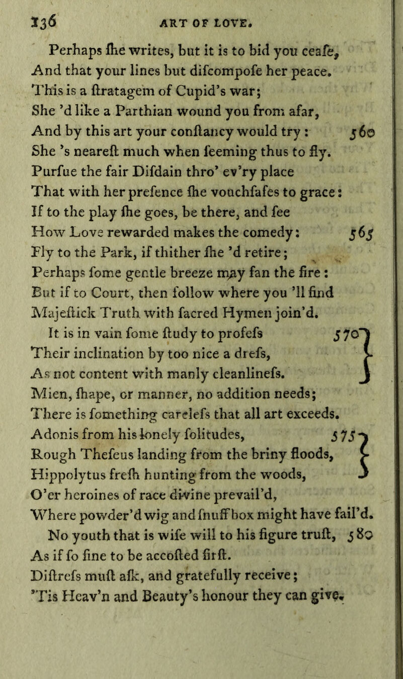 Perhaps fhe writes, but it is to bid you ceafe. And that your lines but difcompofe her peace. This is a ftratagem of Cupid’s war; She’d like a Parthian wound you from afar, And by this art your conflancy would try : 5 60 She’s neareft much when feeming thus to fly. Purfue the fair Difdain thro* ev’ry place That with her prefence flie vouchfafes to grace: If to the play flie goes, be there, and fee How Love rewarded makes the comedy: 565 Fly to the Park, if thither flie *d retire; Perhaps fome gentle breeze m^y fan the fire; But if to Court, then follow where you ’ll find Majeflick Truth with facred Hymen join’d. It is in vain fome ftudy to profefs Their inclination by too nice a dr efs, As not content with manly cleanlinefs. Mien, ftiape, or manner, no addition needs; There is fomething carelefs that all art exceeds. Adonis from his lonely folitudes, 57 S) Rough Thefeus landing from the briny floods, V Hippolytus frefli hunting from the woods, 3 O’er heroines of race divine prevail’d, Where powder’d wig andfnulfbox might have fail’d. No youth that is wife will to his figure trufl:, ^ 8q As if fo fine to be accofted firft. Diftrefs muft afk, and gratefully receive; *Tis Heav’n and Beauty’s honour they can give.