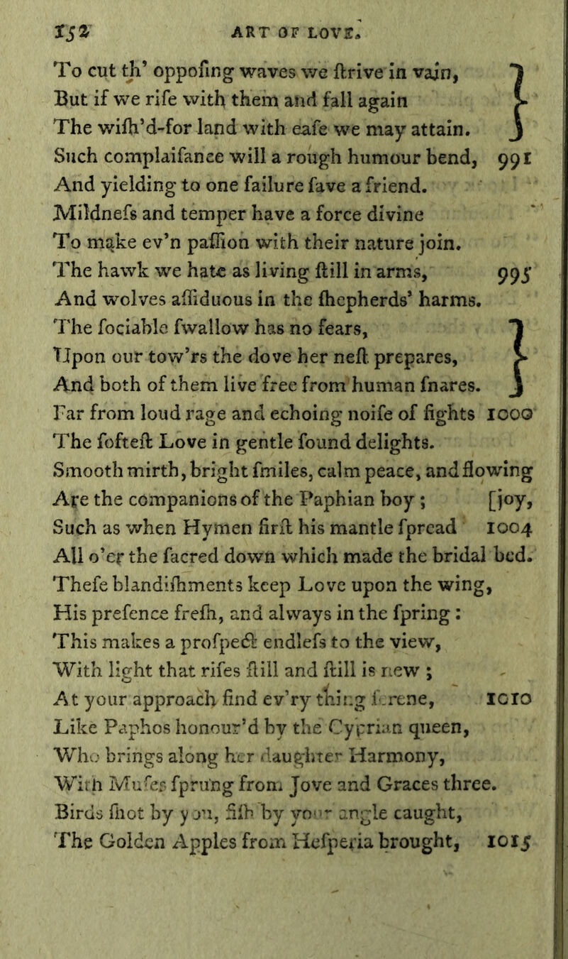 To cut th’ oppofing waves we ftrive in vain, *1 But if we rife with them and fall again > The wilh’d-for land with eafe we may attain. j Such complaifanee will a rough humour bend, 991 And yielding to one failure fave a friend. Mildnefs and temper have a force divine To make ev’n paffion with their nature join. The hawk we hate as living ft ill in arms, 995 And wolves aftiduous in the fticpherds* harms. The fociable fwallow has no fears, Tjpon our tow’rs the dove her neft. prepares, > And both of them live free from human fnares. j Far from loud rage and echoing noife of fights looo The fofteft Love in gentle found delights. Smooth mirth, bright fmiles, calm peace, and flowing Are the companions of the Paphian boy ; [i®y> Such as when Hymen firft his mantle fpread 1004 All o’er the facred down which made the bridal bed. Thefe blandiftiments keep Love upon the wing, His prefence frefti, and always in the fpring; This makes a profpecS}: endlefs to the view, With light that rifes ftill and ftill is rcew ; At your approach find ev’ry tiling f.rene, 1010 Like Paphos honour’d by the Cyprian queen, Whv; brings along her ilaughter Harmony, Wirii Mufiir- fpru'ng from Jove and Graces three. Birds fiiot by y ri, filh by yo>ir angle caught. The Golden Apples from Hefperia brought, 1015