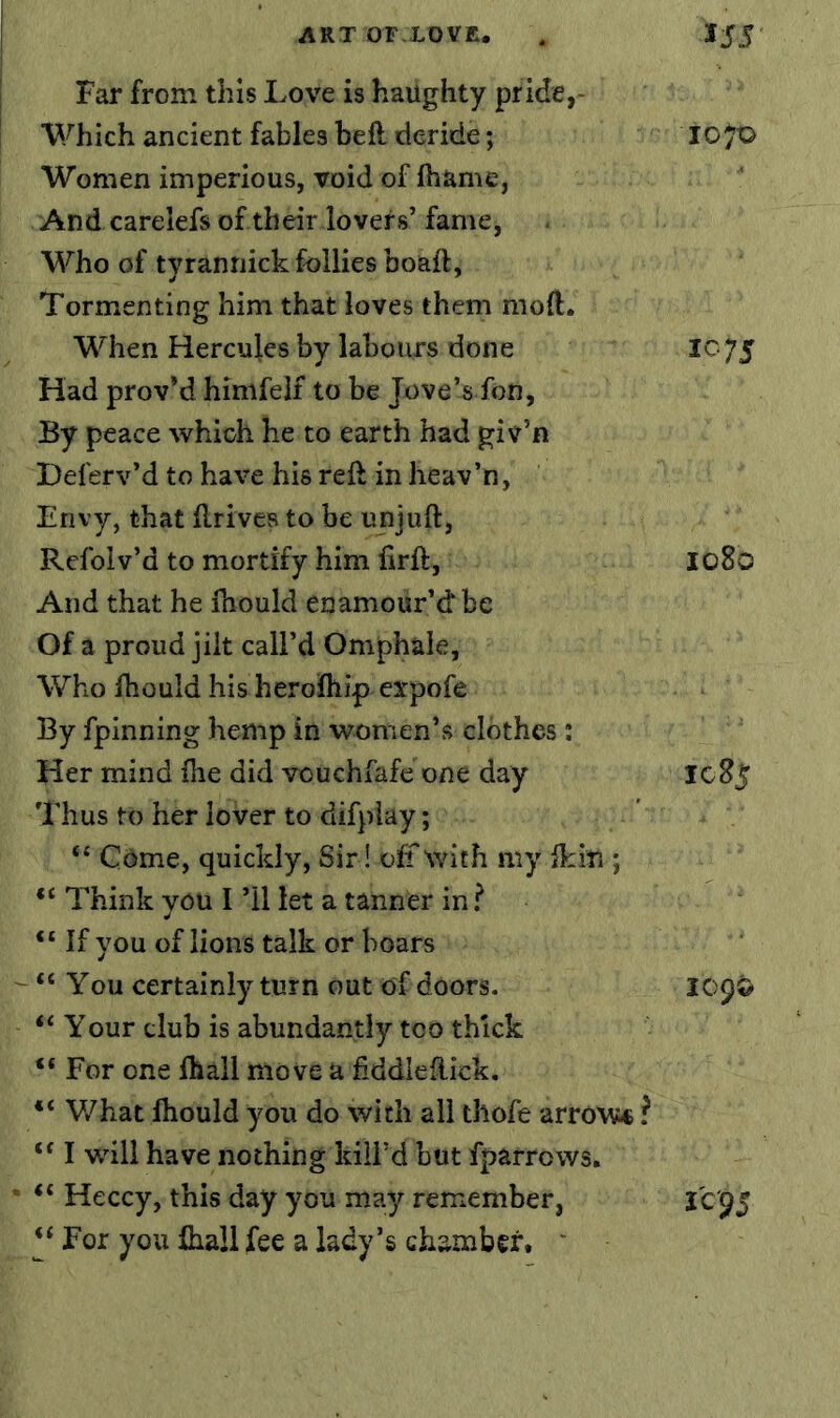 I Far from this Love is haughty pride,- Which ancient fables heft deride; 10^0 Women imperious, void of fhame, And carelefs of their lovers’fame, Who of tyrannick follies boaft. Tormenting him that loves them mod. When Hercules by labours done 1^75 Had provM himfelf to be Jove’s fon, By peace which he to earth had giv’n Deferv’d to have his reft in heav’n, Envy, that ftrives to be unjuft, Refolv’d to mortify him firft, Io8o And that he Ihould enamour’d be Of a proud jilt call’d Omphale, Who fhould his heroftiip expofe By fpinning hemp in women’s clothes; Her mind {he did vouchfafe one day IcSj Thus to her lover to difplay; “ Cdme, quickly. Sir! off with my ikin ; “ Think you I ’ll let a tanner in ? “ If you of lions talk or boars “ You certainly turn out of doors. 109© Your club is abundantly too thick “ For one lhall move a fiddleftick. What ftiould you do with all thofe arrow* ? ‘‘ I will have nothing kill’d but fparrows. ‘‘ Heccy, this day you may remember, 1^95 “ For you fiiall fee a lady’s chamber. '