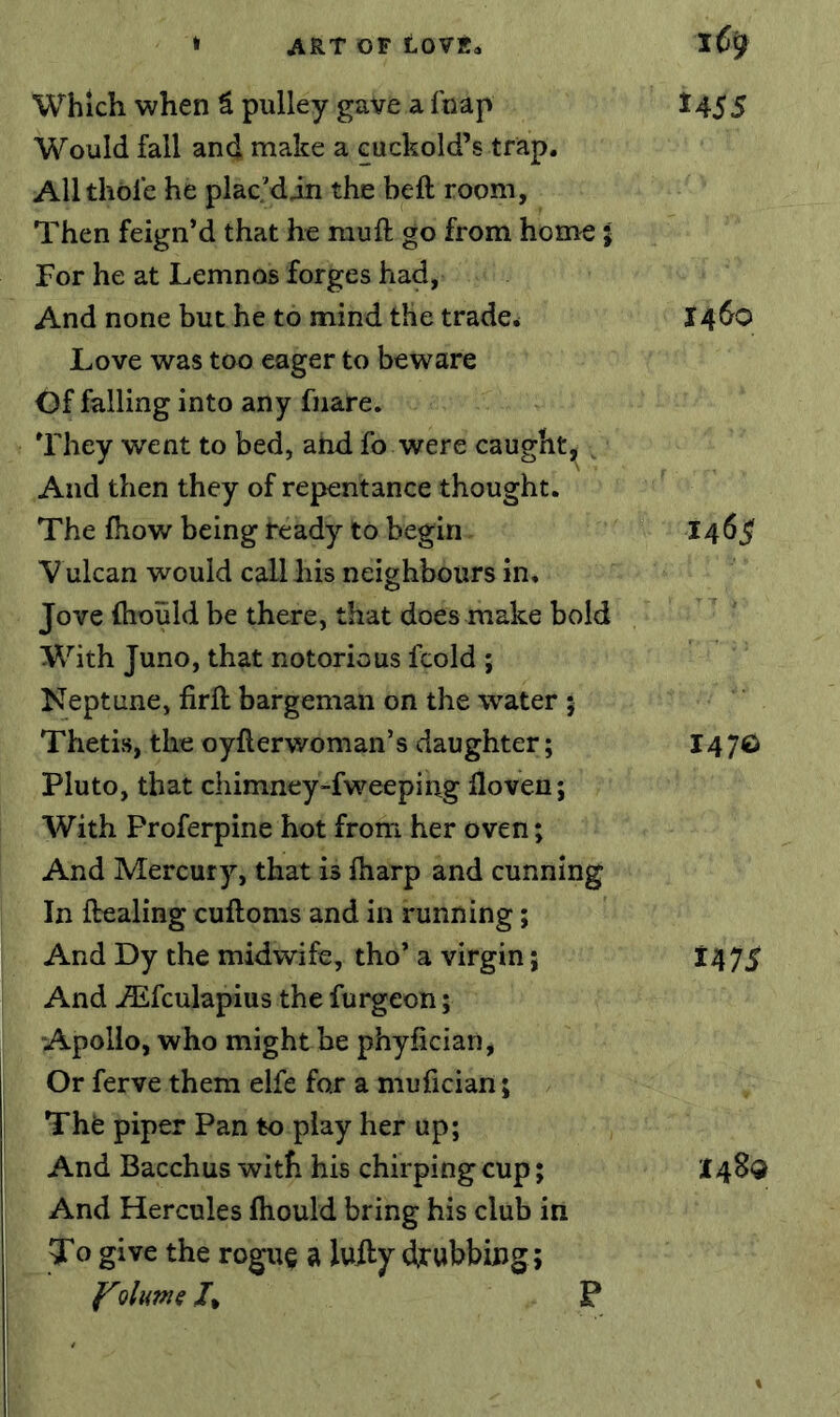 t4S5 Which when S pulley gave a fnap Would fall and make a cuckold’s trap. All thole he plac.'din the heft room, Then feign’d that he mu ft go from home; For he at Lemnos forges had, And none but he to mind the trader I460 Love was too eager to beware Of falling into any fnare. They went to bed, and fo were caught, ^ And then they of repentance thought. The {how being beady to begin 14^5' Vulcan would call his neighbours in. Jove (hould be there, that does make bold With Juno, that notorious fcold ; Neptune, firft bargeman on the water 5 Thetis, the oyfterwoman’s daughter; 147© Pluto, that chimney-fweeping floven; With Proferpine hot from her oven; And Mercury, that is {harp and cunning In ftealing cuftoms and in running; And Dy the midwife, tho’ a virgin j 147^ And Aifculapius the furgeon; Apollo, who might be phyfician, Or ferve them elfe fox a mufician; The piper Pan to play her up; And Bacchus with his chirping cup; I48<J And Hercules {hould bring his club in To give the rogu§ a luiljr drubbing; ^lutne /, P