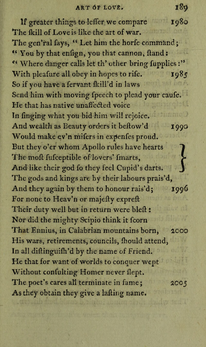 If greater things to leffer we compare 1980 The fkill of Love is like the art of war. The gen’ral fays, “ Let him the horfe command; “ You by that enfign, you that cannon, {land: Where danger calls let th’ other bring fupplies :** With pleafure all obey in hopes to rife. 19^5 So if you have a fervant Ikill’d in laws Send him with moving fpeech to plead your caufe. He that has native unafiedled voice In linging what you bid him will rejoice. And wealth as Beauty orders it beftow’d 1990 Would make ev’n mifers in expenfes proud. But they o’er whom Apollo rules have hearts The moft fufceptible of lovers’ fmarts. And like their god fo they feel Cupid’s darts. The gods and kings are by their labours prais’d, And they again by them to honour rais’d; 199^ For none to Heav’n or majefty expreft Their duty well but in return were bleft: Nor did the mighty Scipio think it fcorn That Ennius, in Calabrian mountains born, acoo His wars, retirements, councils, fhould attend, In all diftinguifh’d by the name of Friend. He that for want of worlds to conquer wept Without confulting Homer never flept. The poet’s cares all terminate in fame; As they obtain they give a lafting name* 2005